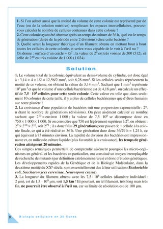 B i o l o g i e c e l l u l a i r e e n 3 0 f i c h e s8
S o l u t i o n
1. Le volume total de la colonie, équivalent au demi-volume du cylindre, est donc égal
à : 3,14 × 4 × 1/2 = 12,56/2 mm3, soit 6,28 mm3. Si les cellules seules représentent la
moitié de ce volume, on obtient la valeur de 3,14 mm3. Sachant que 1 mm3 représente
109 µm3 et que le volume d’une cellule bactérienne est de 4,18 µm3, on calcule un effec-
tif de 7,5 ⋅ 108 cellules pour cette seule colonie. Cette valeur est telle que, dans seule-
ment 10 colonies de cette taille, il y a plus de cellules bactériennes que d’êtres humains
sur notre planète !
2. La croissance d’une population de bactéries suit une progression exponentielle : 2n,
n étant le nombre de générations (divisions). On peut aisément calculer ce nombre
sachant que 210 = environ 1 000 ; la valeur de 7,5 ⋅ 108 se décompose donc en
750 × 1 000 × 1 000. Si on considère que 750 est légèrement supérieur à 29, on obtient :
29 × 210 × 210, soit 229 ; il a donc fallu 29 générations pour passer de 1 cellule à la colo-
nie finale, ce qui a été réalisé en 36 h. Une génération dure donc 36/29 h = 1,24 h, ce
qui équivaut à 75 minutes environ. La rapidité de division des bactéries est impression-
nante et, en milieu de culture liquide (plus favorable à la croissance), les temps de géné-
ration atteignent 20 minutes.
Ces simples remarques permettent de comprendre aisément pourquoi les micro-orga-
nismes en général, et les bactéries en particulier, ont constitué un moyen irremplaçable
de recherche de mutants (par définition extrêmement rares) et donc d’études génétiques.
Les développements rapides de la Génétique et de la Biologie Moléculaire, dans la
deuxième moitié du XXe siècle, sont essentiellement dus à leur utilisation (Escherichia
coli, Saccharomyces cerevisiae, Neurospora crassa).
3. La longueur du filament obtenu avec les 7,5 ⋅ 108 cellules (diamètre individuel :
2 µm), est de 1,5 ⋅ 109 µm, soit 1,5 km ! Et pourtant, un tel filament, très long mais très
fin, ne pourrait être observé à l’œil nu, car sa limite de résolution est de 100 µm.
1. Si l’on admet aussi que la moitié du volume de cette colonie est représenté par de
l’eau (ou de la solution nutritive) remplissant les espaces intercellulaires, pouvez-
vous calculer le nombre de cellules contenues dans cette colonie ?
2. Cette colonie ayant été obtenue après un temps de culture de 36 h, quel est le temps
de génération (durée de la période entre 2 divisions) chez cette bactérie ?
3. Quelle serait la longueur théorique d’un filament obtenu en mettant bout à bout
toutes les cellules de cette colonie, et seriez-vous capable de le voir à l’œil nu ?
On donne : surface d’un cercle = πr2 ; la valeur de 29 est très voisine de 500 (512), et
celle de 210 est très voisine de 1 000 (1 024).
 
