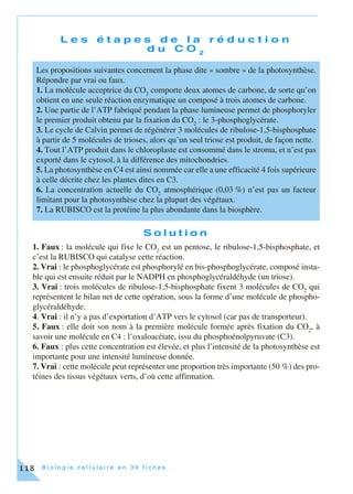 B i o l o g i e c e l l u l a i r e e n 3 0 f i c h e s118
L e s é t a p e s d e l a r é d u c t i o n
d u C O 2
S o l u t i o n
1. Faux : la molécule qui fixe le CO2
est un pentose, le ribulose-1,5-bisphosphate, et
c’est la RUBISCO qui catalyse cette réaction.
2. Vrai : le phosphoglycérate est phosphorylé en bis-phosphoglycérate, composé insta-
ble qui est ensuite réduit par le NADPH en phosphoglycéraldéhyde (un triose).
3. Vrai : trois molécules de ribulose-1,5-bisphosphate fixent 3 molécules de CO2
qui
représentent le bilan net de cette opération, sous la forme d’une molécule de phospho-
glycéraldéhyde.
4. Vrai : il n’y a pas d’exportation d’ATP vers le cytosol (car pas de transporteur).
5. Faux : elle doit son nom à la première molécule formée après fixation du CO2
, à
savoir une molécule en C4 : l’oxaloacétate, issu du phosphoénolpyruvate (C3).
6. Faux : plus cette concentration est élevée, et plus l’intensité de la photosynthèse est
importante pour une intensité lumineuse donnée.
7. Vrai : cette molécule peut représenter une proportion très importante (50 %) des pro-
téines des tissus végétaux verts, d’où cette affirmation.
Les propositions suivantes concernent la phase dite « sombre » de la photosynthèse.
Répondre par vrai ou faux.
1. La molécule acceptrice du CO2
comporte deux atomes de carbone, de sorte qu’on
obtient en une seule réaction enzymatique un composé à trois atomes de carbone.
2. Une partie de l’ATP fabriqué pendant la phase lumineuse permet de phosphoryler
le premier produit obtenu par la fixation du CO2
: le 3-phosphoglycérate.
3. Le cycle de Calvin permet de régénérer 3 molécules de ribulose-1,5-bisphosphate
à partir de 5 molécules de trioses, alors qu’un seul triose est produit, de façon nette.
4. Tout l’ATP produit dans le chloroplaste est consommé dans le stroma, et n’est pas
exporté dans le cytosol, à la différence des mitochondries.
5. La photosynthèse en C4 est ainsi nommée car elle a une efficacité 4 fois supérieure
à celle décrite chez les plantes dites en C3.
6. La concentration actuelle du CO2
atmosphérique (0,03 %) n’est pas un facteur
limitant pour la photosynthèse chez la plupart des végétaux.
7. La RUBISCO est la protéine la plus abondante dans la biosphère.
 
