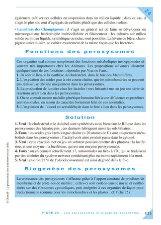 ©Dunod–Laphotocopienonautoriséeestundélit.
F I C H E 2 4 – L e s p e r o x y s o m e s e t o r g a n i t e s a p p a r e n t é s
24
121
également cultiver ces cellules en suspension dans un milieu liquide ; dans ce cas, il
s’agit le plus souvent d’agrégats de cellules plutôt que des cellules isolées.
• La culture des Champignons : il s’agit en général ici de faire se développer un
microorganisme hétérotrophe multicellulaire et filamenteux ; les cultures sur milieu
solide ou milieu liquide, synthétique ou riche, sont possibles. La levure de bière, cham-
pignon unicellulaire, se cultive exactement de la même façon que les bactéries.
F o n c t i o n s d e s p e r o x y s o m e s
S o l u t i o n
1. Vrai : le cholestérol et le dolichol sont synthétisés aussi bien dans le RE que dans les
peroxysomes des hépatocytes ; ces derniers fabriquent aussi les sels biliaires.
2. Faux : les acides gras à très longue chaîne (> 20 atomes de C) sont uniquement méta-
bolisés dans les peroxysomes ; l’acétyl-coA ainsi produit passe dans le cytosol.
3. Vrai : cette réaction met en jeu un substrat pouvant émettre des photons : la lucifé-
rine, et une enzyme : la luciférase, qui est une enzyme peroxysomale.
4. Faux : on en connaît actuellement 17, autosomales ou liées à l’X, qui se traduisent
par des atteintes du système nerveux conduisant plus ou moins rapidement à la mort.
5. Vrai : environ 25 % de l’alcool consommé est ainsi dégradé dans le foie.
B i o g e n è s e d e s p e r o x y s o m e s
Ces organites mal connus remplissent des fonctions métaboliques insoupçonnées et
souvent très importantes chez les Animaux. Les propositions suivantes illustrent
quelques-unes de ces fonctions ; répondre par Vrai ou Faux.
1. Ils sont le lieu de la synthèse du cholestérol, dans le foie des Mammifères.
2. L’oxydation des acides gras à très courte chaîne, que les mitochondries ne peuvent
pas réaliser, se déroule uniquement dans les peroxysomes.
3. La production de lumière chez les lucioles (vers luisants) met en jeu une série de
réactions ayant lieu dans les peroxysomes.
4. On ne connaît aucune maladie génétique humaine liée à une déficience en protéines
peroxysomales, en raison du caractère fortement létal de ces anomalies.
5. L’oxydation de l’alcool en acétaldéhyde dans le foie a lieu dans les peroxysomes.
La croissance des peroxysomes s’effectue grâce à l’apport constant de protéines de
membrane et de protéines de matrice ; celles-ci sont codées dans le noyau et synthé-
tisées sur des ribosomes cytosoliques, puis intégrées à ces organites de façon post-
traductionnelle (comme pour les mitochondries et les plastes ; cf. fiche 25).
 