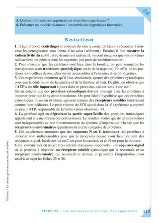 ©Dunod–Laphotocopienonautoriséeestundélit.
F I C H E 2 4 – L e s p e r o x y s o m e s e t o r g a n i t e s a p p a r e n t é s
24
123
S o l u t i o n
1. Il faut d’abord centrifuger le contenu du tube à essais, de façon à récupérer à nou-
veau les peroxysomes sous forme d’un culot (sédiment). Ensuite, il faut mesurer la
radioactivité du culot ; si ce dernier est radioactif, on peut imaginer que des protéines
radioactives ont pénétré dans les organites (on parle de cosédimentation).
2. Pour s’assurer que les protéines sont bien dans la lumière, on peut soumettre les
peroxysomes à un traitement protéolytique (avec de la trypsine). En effet, si les pro-
téines sont collées dessus, elles seront accesssibles à l’enzyme, et seront digérées.
3. Ces expériences montrent qu’il faut absolument ajouter des protéines cytosoliques
pour que la pénétration de la catalase et de la thiolase ait lieu. De plus, on observe que
l’ATP a un rôle important à jouer dans ce processus, qui est sans doute actif.
On en conclut que des protéines cytosoliques doivent interagir avec les protéines à
importer pour que le système fonctionne. On peut faire l’hypothèse que ces protéines
cytosoliques mises en évidence agissent comme des récepteurs solubles intervenant
comme intermédiaires. Le petit volume de FCS ajouté dans la 4e expérience a apporté
un peu d’ATP, responsable de la faible valeur observée : 15.
4. La protéase agit en dégradant la partie superficielle des protéines intrinsèques
appartenant à la membrane des peroxysomes. Le résultat montre que de telles protéines
sont indispensables au bon fonctionnement du système d’importation. On sait que les
récepteurs membranaires appartiennent à cette catégorie de protéines.
5. Ces expériences montrent que des segments N ou C-terminaux des protéines à
importer sont indispensables pour que le processus puisse avoir lieu ; ce sont des
séquences-signal, localisées ici en C-ter pour la catalase, et en N-ter pour la thiolase.
6. Ce système met en œuvre trois acteurs classiques importants : une séquence-signal
de la protéine à importer, un récepteur soluble cytosolique qui la reconnaît, et un
récepteur membranaire, qui reconnaît ce dernier, et permettra l’importation ; voir
aussi à ce sujet les fiches 25 et 26.
5. Quelles informations apportent ces nouvelles expériences ?
6. Présenter un modèle résumant l’ensemble des hypothèses formulées.
 