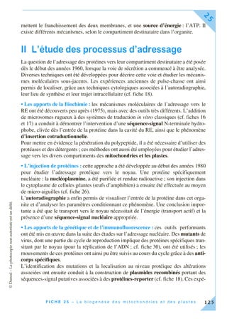 ©Dunod–Laphotocopienonautoriséeestundélit.
F I C H E 2 5 – L a b i o g e n è s e d e s m i t o c h o n d r i e s e t d e s p l a s t e s
25
125
mettent le franchissement des deux membranes, et une source d’énergie : l’ATP. Il
existe différents mécanismes, selon le compartiment destinataire dans l’organite.
II L’étude des processus d’adressage
La question de l’adressage des protéines vers leur compartiment destinataire a été posée
dès le début des années 1960, lorsque la voie de sécrétion a commencé à être analysée.
Diverses techniques ont été développées pour décrire cette voie et étudier les mécanis-
mes moléculaires sous-jacents. Les expériences anciennes de pulse-chasse ont ainsi
permis de localiser, grâce aux techniques cytologiques associées à l’autoradiographie,
leur lieu de synthèse et leur trajet intracellulaire (cf. fiche 18).
• Les apports de la Biochimie : les mécanismes moléculaires de l’adressage vers le
RE ont été découverts peu après (1975), mais avec des outils très différents. L’addition
de microsomes rugueux à des systèmes de traduction in vitro classiques (cf. fiches 16
et 17) a conduit à démontrer l’intervention d’une séquence-signal N-terminale hydro-
phobe, clivée dès l’entrée de la protéine dans la cavité du RE, ainsi que le phénomène
d’insertion cotraductionnelle.
Pour mettre en évidence la pénétration du polypeptide, il a été nécessaire d’utiliser des
protéases et des détergents ; ces méthodes ont aussi été employées pour étudier l’adres-
sage vers les divers compartiments des mitochondries et les plastes.
• L’injection de protéines : cette approche a été développée au début des années 1980
pour étudier l’adressage protéique vers le noyau. Une protéine spécifiquement
nucléaire : la nucléoplasmine, a été purifiée et rendue radioactive ; son injection dans
le cytoplasme de cellules géantes (œufs d’amphibien) a ensuite été effectuée au moyen
de micro-aiguilles (cf. fiche 26).
L’autoradiographie a enfin permis de visualiser l’entrée de la protéine dans cet orga-
nite et d’analyser les paramètres conditionnant ce phénomène. Une conclusion impor-
tante a été que le transport vers le noyau nécessitait de l’énergie (transport actif) et la
présence d’une séquence-signal nucléaire appropriée.
• Les apports de la génétique et de l’immunofluorescence : ces outils performants
ont été mis en œuvre dans la suite des études sur l’adressage nucléaire. Des mutants de
virus, dont une partie du cycle de reproduction implique des protéines spécifiques tran-
sitant par le noyau (pour la réplication de l’ADN ; cf. fiche 30), ont été utilisés ; les
mouvements de ces protéines ont ainsi pu être suivis au cours du cycle grâce à des anti-
corps spécifiques.
L’identification des mutations et la localisation au niveau protéique des altérations
associées ont ensuite conduit à la construction de plasmides recombinés portant des
séquences-signal putatives associées à des protéines-reporter (cf. fiche 18). Ces expé-
 