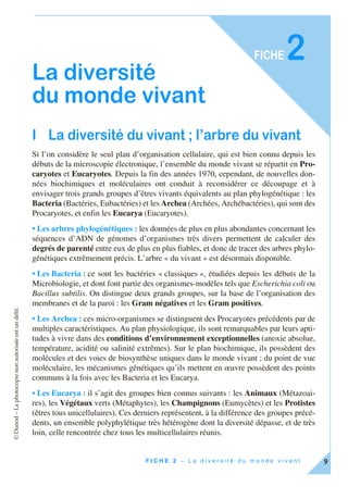 ©Dunod–Laphotocopienonautoriséeestundélit.
9F I C H E 2 – L a d i v e r s i t é d u m o n d e v i v a n t
FICHE2
La diversité
du monde vivant
I La diversité du vivant ; l’arbre du vivant
Si l’on considère le seul plan d’organisation cellulaire, qui est bien connu depuis les
débuts de la microscopie électronique, l’ensemble du monde vivant se répartit en Pro-
caryotes et Eucaryotes. Depuis la fin des années 1970, cependant, de nouvelles don-
nées biochimiques et moléculaires ont conduit à reconsidérer ce découpage et à
envisager trois grands groupes d’êtres vivants équivalents au plan phylogénétique : les
Bacteria (Bactéries, Eubactéries) et les Archea (Archées, Archébactéries), qui sont des
Procaryotes, et enfin les Eucarya (Eucaryotes).
• Les arbres phylogénétiques : les données de plus en plus abondantes concernant les
séquences d’ADN de génomes d’organismes très divers permettent de calculer des
degrés de parenté entre eux de plus en plus fiables, et donc de tracer des arbres phylo-
génétiques extrêmement précis. L’arbre « du vivant » est désormais disponible.
• Les Bacteria : ce sont les bactéries « classiques », étudiées depuis les débuts de la
Microbiologie, et dont font partie des organismes-modèles tels que Escherichia coli ou
Bacillus subtilis. On distingue deux grands groupes, sur la base de l’organisation des
membranes et de la paroi : les Gram négatives et les Gram positives.
• Les Archea : ces micro-organismes se distinguent des Procaryotes précédents par de
multiples caractéristiques. Au plan physiologique, ils sont remarquables par leurs apti-
tudes à vivre dans des conditions d’environnement exceptionnelles (anoxie absolue,
température, acidité ou salinité extrêmes). Sur le plan biochimique, ils possèdent des
molécules et des voies de biosynthèse uniques dans le monde vivant ; du point de vue
moléculaire, les mécanismes génétiques qu’ils mettent en œuvre possèdent des points
communs à la fois avec les Bacteria et les Eucarya.
• Les Eucarya : il s’agit des groupes bien connus suivants : les Animaux (Métazoai-
res), les Végétaux verts (Métaphytes), les Champignons (Eumycètes) et les Protistes
(êtres tous unicellulaires). Ces derniers représentent, à la différence des groupes précé-
dents, un ensemble polyphylétique très hétérogène dont la diversité dépasse, et de très
loin, celle rencontrée chez tous les multicellulaires réunis.
 