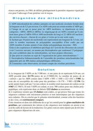 B i o l o g i e c e l l u l a i r e e n 3 0 f i c h e s126
riences ont permis, en 1984, de définir génétiquement la première séquence-signal pré-
cise pour l’adressage d’une protéine vers le noyau.
B i o g e n è s e d e s m i t o c h o n d r i e s
S o l u t i o n
1. La longueur de l’ADN est de 5 500 nm ; si une paire de nt représente 0,34 nm, cet
ADN possède donc 16 176 paires de nt (5 500/0,34). Le nombre de paires de nt
« utilisés » par les ARN connus dans l’ADN = 950 + 1 600 + (22 × 65) = 3 980. Le
reste des nt susceptibles de coder pour des protéines = 16 176 – 3 980 = 12 196. Un
acide aminé étant codé par 3 nt (un codon), le nombre total maximum de codons est de
4 065 (12 196/3). Si tout l’ADN est codant, et avec 300 codons pour une chaîne poly-
peptidique, cela représente donc en théorie 13,5 chaînes au maximum.
2. L’expérience montre que 13 chaînes sont codées, ce qui prouve bien que toutes les
séquences codantes sont strictement jointives et non interrompues par des séquences
non codantes. On en conclut que le génome mitochondrial, comme celui des bactéries
et des virus, est extrêmement compact.
Cette situation est donc très différente de ce qu’on connaît pour les gènes nucléaires de
protéines, qui contiennent des introns et des séquences non traduites en amont et en
aval du cadre de lecture de la traduction. Ces gènes sont en outre séparés par de très lon-
gues séquences dépourvues de sens.
L’ADN mitochondrial des cellules animales est une molécule circulaire fermée dont
la longueur est de 5,5 µm environ. Cet ADN code pour un certain nombre d’ARN qui,
à l’image de ce qui se passe pour les ARN nucléaires, se répartissent en trois
catégories : ARNr, ARNt et ARNm. Le séquençage de cet ADN a montré qu’il con-
tient deux gènes d’ARNr (950 et 1600 nucléotides de long) et 22 ARNt (65 nucléoti-
des environ chacun) ; chacun de ces gènes n’existe qu’en une seule copie.
1. Sachant que 10 paires de nucléotides (nt) représentent une longueur de 3,4 nm, cal-
culer le nombre maximum de polypeptides susceptibles d’être codés par cet
ADN (nombre d’acides aminés d’une chaîne polypeptidique moyenne : 300).
Grâce à des expériences d’inhibition spécifique de l’activité des ribosomes du cytosol
(voir l’exercice suivant), on montre par électrophorèse que seulement 13 polypepti-
des sont synthétisés dans les mitochondries, sur leurs propres ribosomes.
2. Que peut-on conclure au sujet de l’organisation des gènes mitochondriaux ?
L’électrophorèse bidimensionnelle de l’ensemble des protéines mitochondriales fait
apparaître près de 400 chaînes polypeptidiques différentes.
3. Commentez cette observation, en tenant compte des résultats précédents.
 