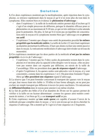 ©Dunod–Laphotocopienonautoriséeestundélit.
F I C H E 2 6 – L ’ a d r e s s a g e d e s p r o t é i n e s v e r s l e n o y a u
26
133
S o l u t i o n
1. Ces deux expériences montrent que la nucléoplasmine, après injection dans le cyto-
plasme, se retrouve rapidement dans le noyau et qu’il n’en reste plus du tout dans le
cytoplasme. Elles mettent bien en évidence le phénomène d’adressage :
– dans l’expérience 1, la taille de la molécule entière permet déjà d’exclure qu’il
s’agit d’un simple processus de diffusion, puisque le diamètre efficace pour ce
phénomène est au maximum de 9-10 nm, ce qui est très inférieur à celui attendu
pour le pentamère. De plus, le fait qu’il n’existe pas un équilibre de concentra-
tion entre le noyau et le cytoplasme montre bien que l’adressage est un proces-
sus actif.
– l’expérience 2 montre que chaque sous-unité du pentamère possède les mêmes
propriétés que la molécule entière. La taille de la tête (12 nm) étant supérieure
au diamètre permettant la diffusion, il faut sans doute exclure une entrée passive
dans le noyau. Le mécanisme moléculaire d’adressage doit résider au niveau du
monomère.
2. Ces expériences montrent que les deux parties de la molécule n’ont pas les mêmes
propriétés vis-à-vis de l’adressage :
– l’expérience 3 montre que les 5 têtes seules du pentamère restent dans le cyto-
plasme et n’ont donc plus la capacité à être dirigées vers le noyau ; elles ne peu-
vent pas rentrer dans cet organite par diffusion, en raison de la taille de
l’assemblage. Elles ne possèdent donc pas de séquence-signal d’adressage.
– d’après l’expérience 4, les queues seules sont adressées vers le noyau, et y sont
concentrées, comme dans les expériences 1 et 2. On peut donc formuler l’hypo-
thèse qu’elles possèdent une séquence-signal d’adressage.
3. La réserve que l’on peut formuler concernant le transport des queues vers le noyau
est que, leur masse étant très faible (< 35 kDa) et leur forme allongée, on ne peut pas
exclure un simple transport par diffusion à travers les pores nucléaires. Un mécanisme
de diffusion/rétention dans le noyau peut amener à un même résultat.
4. Le fait de greffer des billes d’or d’un diamètre de 20 nm sur les queues permet de
vérifier si la taille est un facteur déterminant : comme les queues ainsi traitées conti-
nuent de rentrer, c’est bien qu’il y a un transport actif en jeu.
5. Cette expérience montre qu’une seule queue est capable d’assurer l’envoi de la
molécule presque complète dans le noyau ; c’est à son niveau qu’on devra chercher la
séquence d’adressage. On a montré qu’il s’agit ici d’une séquence en 2 fragments.
 