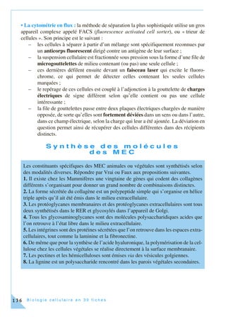B i o l o g i e c e l l u l a i r e e n 3 0 f i c h e s136
• La cytométrie en flux : la méthode de séparation la plus sophistiquée utilise un gros
appareil complexe appelé FACS (fluorescence activated cell sorter), ou « trieur de
cellules ». Son principe est le suivant :
– les cellules à séparer à partir d’un mélange sont spécifiquement reconnues par
un anticorps fluorescent dirigé contre un antigène de leur surface ;
– la suspension cellulaire est fractionnée sous pression sous la forme d’une file de
microgouttelettes de milieu contenant (ou pas) une seule cellule ;
– ces dernières défilent ensuite devant un faisceau laser qui excite le fluoro-
chrome, ce qui permet de détecter celles contenant les seules cellules
marquées ;
– le repérage de ces cellules est couplé à l’adjonction à la gouttelette de charges
électriques de signe différent selon qu’elle contient ou pas une cellule
intéressante ;
– la file de gouttelettes passe entre deux plaques électriques chargées de manière
opposée, de sorte qu’elles sont fortement déviées dans un sens ou dans l’autre,
dans ce champ électrique, selon la charge qui leur a été ajoutée. La déviation en
question permet ainsi de récupérer des cellules différentes dans des récipients
distincts.
S y n t h è s e d e s m o l é c u l e s
d e s M E C
Les constituants spécifiques des MEC animales ou végétales sont synthétisés selon
des modalités diverses. Répondre par Vrai ou Faux aux propositions suivantes.
1. Il existe chez les Mammifères une vingtaine de gènes qui codent des collagènes
différents s’organisant pour donner un grand nombre de combinaisons distinctes.
2. La forme sécrétée du collagène est un polypeptide simple qui s’organise en hélice
triple après qu’il ait été émis dans le milieu extracellulaire.
3. Les protéoglycanes membranaires et des protéoglycanes extracellulaires sont tous
deux synthétisés dans le RER et glycosylés dans l’appareil de Golgi.
4. Tous les glycosaminoglycanes sont des molécules polysaccharidiques acides que
l’on retrouve à l’état libre dans le milieu extracellulaire.
5. Les intégrines sont des protéines sécrétées que l’on retrouve dans les espaces extra-
cellulaires, tout comme la laminine et la fibronectine.
6. De même que pour la synthèse de l’acide hyaluronique, la polymérisation de la cel-
lulose chez les cellules végétales se réalise directement à la surface membranaire.
7. Les pectines et les hémicelluloses sont émises via des vésicules golgiennes.
8. La lignine est un polysaccharide rencontré dans les parois végétales secondaires.
 