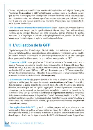 B i o l o g i e c e l l u l a i r e e n 3 0 f i c h e s140
Chaque catégorie est associée à des protéines intracellulaires spécifiques. On rappelle
l’existence des protéines G hétérotrimériques, localisées dans la membrane plasmi-
que, du côté cytosolique ; elles interagissent avec leur récepteur activé, sont modifiées,
puis entrent en contact avec diverses protéines, membranaires ou pas, qui vont enclen-
cher à leur tour une cascade complexe de réactions. On distingue des protéines G sti-
mulatrices ou inhibitrices.
• Les cascades de transduction intracellulaires : sous l’action des protéines activées
précédentes, une longue voie de signalisation est mise en route. Deux voies majeures
existent, qui ne sont pas détaillées ici : celle enclenchée par les protéines G, qui fait
intervenir l’AMP cyclique, le calcium, et les phosphoinositides, et celle dite des MAP
kinases, qui contrôlent par exemple la prolifération cellulaire.
II L’utilisation de la GFP
Depuis une quinzaine d’années (prix Nobel 2008), cette technique a révolutionné la
Biologie Cellulaire. Grâce aux méthodes du génie génétique (cf. fiche 26), il est en effet
possible de marquer in vivo toutes les protéines synthétisées par les cellules, au moyen
d’une petite protéine fluorescente : la green fluorescent protein, ou GFP.
• Nature de la GFP : cette protéine de 238 acides aminés a été découverte chez la
méduse Aequorea victoria ; sa caractéristique remarquable est de naturellement fluo-
rescer en vert, à 505 nm, sans addition de fluorochrome artificiel, après excitation par
une lumière UV ou bleue (395 nm et 475 nm). La structure de la GFP est remarquable :
il s’agit d’un tonneau formé de 11 feuillets β, au centre duquel se situe une courte hélice
α formant le centre actif fluorescent (chromophore).
• Utilisation de la GFP : le gène de la GFP a été isolé et cloné en 1992, puis il a été
rapidement utilisé pour fabriquer in vitro des constructions génétiques (plasmides)
dans lesquelles la partie codante du gène est mise à la suite de celle d’une protéine
d’intérêt, encadrées par tous les signaux appropriés de transcription et de traduction.
Lorsque ce type de plasmide est introduit dans une cellule vivante, il est capable de s’y
exprimer, c’est-à-dire qu’il permet la synthèse d’une protéine chimère (ou protéine de
fusion) contenant la séquence de la protéine d’intérêt fusionnée à celle de la GFP. Cette
molécule garde ses propriétés biologiques tout en étant fluorescente lorsqu’on éclaire la
cellule avec une lumière excitant la GFP, qui fonctionne donc comme une protéine
rapporteur classique.
• Les applications de la GFP : grâce à cet artifice, on peut suivre au microscope, en
temps réel et dans une cellule vivante, toutes les étapes de synthèse et de circulation
d’une protéine donnée, c’est-à-dire sa dynamique et celle des compartiments cellulaires
dans lesquels elle circule de façon normale. La GFP a été fusionnée avec des protéines
 