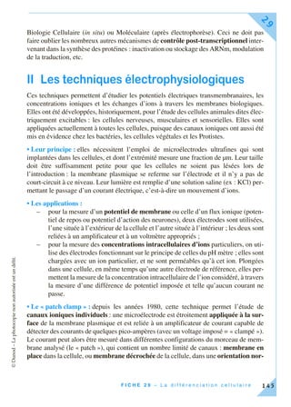 ©Dunod–Laphotocopienonautoriséeestundélit.
F I C H E 2 9 – L a d i f f é r e n c i a t i o n c e l l u l a i r e
29
145
Biologie Cellulaire (in situ) ou Moléculaire (après électrophorèse). Ceci ne doit pas
faire oublier les nombreux autres mécanismes de contrôle post-transcriptionnel inter-
venant dans la synthèse des protéines : inactivation ou stockage des ARNm, modulation
de la traduction, etc.
II Les techniques électrophysiologiques
Ces techniques permettent d’étudier les potentiels électriques transmembranaires, les
concentrations ioniques et les échanges d’ions à travers les membranes biologiques.
Elles ont été développées, historiquement, pour l’étude des cellules animales dites élec-
triquement excitables : les cellules nerveuses, musculaires et sensorielles. Elles sont
appliquées actuellement à toutes les cellules, puisque des canaux ioniques ont aussi été
mis en évidence chez les bactéries, les cellules végétales et les Protistes.
• Leur principe : elles nécessitent l’emploi de microélectrodes ultrafines qui sont
implantées dans les cellules, et dont l’extrémité mesure une fraction de µm. Leur taille
doit être suffisamment petite pour que les cellules ne soient pas lésées lors de
l’introduction : la membrane plasmique se referme sur l’électrode et il n’y a pas de
court-circuit à ce niveau. Leur lumière est remplie d’une solution saline (ex : KCl) per-
mettant le passage d’un courant électrique, c’est-à-dire un mouvement d’ions.
• Les applications :
– pour la mesure d’un potentiel de membrane ou celle d’un flux ionique (poten-
tiel de repos ou potentiel d’action des neurones), deux électrodes sont utilisées,
l’une située à l’extérieur de la cellule et l’autre située à l’intérieur ; les deux sont
reliées à un amplificateur et à un voltmètre appropriés ;
– pour la mesure des concentrations intracellulaires d’ions particuliers, on uti-
lise des électrodes fonctionnant sur le principe de celles du pH mètre ; elles sont
chargées avec un ion particulier, et ne sont perméables qu’à cet ion. Plongées
dans une cellule, en même temps qu’une autre électrode de référence, elles per-
mettent la mesure de la concentration intracellulaire de l’ion considéré, à travers
la mesure d’une différence de potentiel imposée et telle qu’aucun courant ne
passe.
• Le « patch clamp » : depuis les années 1980, cette technique permet l’étude de
canaux ioniques individuels : une microélectrode est étroitement appliquée à la sur-
face de la membrane plasmique et est reliée à un amplificateur de courant capable de
détecter des courants de quelques pico-ampères (avec un voltage imposé = « clampé »).
Le courant peut alors être mesuré dans différentes configurations du morceau de mem-
brane analysé (le « patch »), qui contient un nombre limité de canaux : membrane en
place dans la cellule, ou membrane décrochée de la cellule, dans une orientation nor-
 