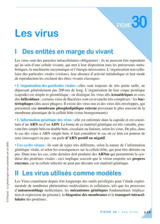 ©Dunod–Laphotocopienonautoriséeestundélit.
149F I C H E 3 0 – L e s v i r u s
FICHE
Les virus
I Des entités en marge du vivant
Les virus sont des parasites intracellulaires obligatoires : ils ne peuvent être reproduits
qu’au sein d’une cellule vivante, qui met à leur disposition tous les précurseurs méta-
boliques, la machinerie enzymatique et l’énergie nécessaires. L’organisation non cellu-
laire des particules virales (virions), leur absence d’activité métabolique et leur mode
de reproduction les excluent des êtres vivants classiques.
• L’organisation des particules virales : elles sont toujours de très petite taille, ne
dépassant généralement pas 200 nm de long. L’organisation de leur coque protéique
(capside) est simple et géométrique : on distingue les virus dits icosaédriques et ceux
dits hélicoïdaux ; certains virus de Bactéries sont en revanche très complexes : les bac-
tériophages (dits aussi phages). Il existe des virus nus et des virus dits enveloppés, qui
présentent une membrane phospholipidique externe provenant le plus souvent de la
membrane plasmique de la cellule hôte (virus bourgeonnants)
• L’information génétique des virus : elle est enfermée dans la capside et est consti-
tuée d’un ARN ou d’un ADN. La forme de ce matériel génétique est très variable, pou-
vant être simple brin ou double brin, circulaire ou linéaire, selon les virus. De plus, dans
le cas des virus à ARN simple brin, il faut considérer le cas où ce brin est porteur de
sens (messager) ou pas : on parle d’ARN positif ou négatif.
• Les cycles viraux : ils sont de types très différents, selon la nature de l’information
génétique virale, et selon les conséquences sur la cellule-hôte, qui peut être détruite ou
pas. Dans tous les cas, cette dernière doit produire des ARNm qui permettront la syn-
thèse des protéines virales ; ceci implique souvent que le virion emporte ses propres
enzymes, car la cellule infectée ne peut pas décoder son matériel génétique.
II Les virus utilisés comme modèles
Les Virus constituent depuis fort longtemps des outils privilégiés pour l’étude expéri-
mentale de nombreux phénomènes moléculaires et cellulaires, tels que les processus
d’autoassemblage moléculaire, les mécanismes génétiques fondamentaux (réplica-
tion et expression du génome), la biogenèse des membranes et le transport intracel-
lulaire des protéines.
30
 