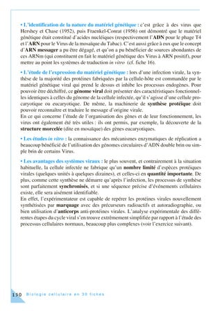 B i o l o g i e c e l l u l a i r e e n 3 0 f i c h e s150
• L’identification de la nature du matériel génétique : c’est grâce à des virus que
Hershey et Chase (1952), puis Fraenkel-Conrat (1956) ont démontré que le matériel
génétique était constitué d’acides nucléiques (respectivement l’ADN pour le phage T4
et l’ARN pour le Virus de la mosaïque du Tabac). C’est aussi grâce à eux que le concept
d’ARN messager a pu être dégagé, et qu’on a pu bénéficier de sources abondantes de
ces ARNm (qui constituent en fait le matériel génétique des Virus à ARN positif), pour
mettre au point les systèmes de traduction in vitro (cf. fiche 16).
• L’étude de l’expression du matériel génétique : lors d’une infection virale, la syn-
thèse de la majorité des protéines fabriquées par la cellule-hôte est commandée par le
matériel génétique viral qui prend le dessus et inhibe les processus endogènes. Pour
pouvoir être déchiffré, ce génome viral doit présenter des caractéristiques fonctionnel-
les identiques à celles du génome de la cellule infectée, qu’il s’agisse d’une cellule pro-
caryotique ou eucaryotique. De même, la machinerie de synthèse protéique doit
pouvoir reconnaître et traduire le message d’origine virale.
En ce qui concerne l’étude de l’organisation des gènes et de leur fonctionnement, les
virus ont également été très utiles : ils ont permis, par exemple, la découverte de la
structure morcelée (dite en mosaïque) des gènes eucaryotiques.
• Les études in vitro : la connaissance des mécanismes enzymatiques de réplication a
beaucoup bénéficié de l’utilisation des génomes circulaires d’ADN double brin ou sim-
ple brin de certains Virus.
• Les avantages des systèmes viraux : le plus souvent, et contrairement à la situation
habituelle, la cellule infectée ne fabrique qu’un nombre limité d’espèces protéiques
virales (quelques unités à quelques dizaines), et celles-ci en quantité importante. De
plus, comme cette synthèse ne démarre qu’après l’infection, les processus de synthèse
sont parfaitement synchronisés, et si une séquence précise d’événements cellulaires
existe, elle sera aisément identifiable.
En effet, l’expérimentateur est capable de repérer les protéines virales nouvellement
synthétisées par marquage avec des précurseurs radioactifs et autoradiographie, ou
bien utilisation d’anticorps anti-protéines virales. L’analyse expérimentale des diffé-
rentes étapes du cycle viral s’en trouve extrêmement simplifiée par rapport à l’étude des
processus cellulaires normaux, beaucoup plus complexes (voir l’exercice suivant).
 