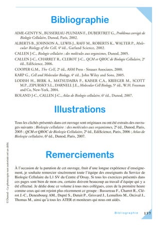 ©Dunod–Laphotocopienonautoriséeestundélit.
F I C H E – B i b l i o g r a p h i e 157
Bibliographie
AIME-GENTY N., BUSSEREAU-PLUNIAN F., DUBERTRET G., Problèmes corrigés de
Biologie Cellulaire, Dunod, Paris, 2002.
ALBERTS B., JOHNSON A., LEWIS J., RAFF M., ROBERTS K., WALTER P., Mole-
cular Biology of the Cell, 4e éd., Garland Science, 2002.
CALLEN J-C., Biologie cellulaire ; des molécules aux organismes, Dunod, 2005.
CALLEN J-C., CHARRET R., CLEROT J-C., QCM et QROC de Biologie Cellulaire, 2e
éd., EdiScience, 2006.
COOPER G.M., The Cell, 2e éd., ASM Press - Sinauer Associates, 2000.
KARP G., Cell and Molecular Biology, 4e éd., John Wiley and Sons, 2005.
LODISH H., BERK A., MATSUDAIRA P., KAISER C.A., KRIEGER M., SCOTT
M.P., ZIPURSKY S.L., DARNELL J.E., Molecular Cell Biology, 5e éd., W.H. Freeman
and Co, New-York, 2004.
ROLAND J-C., CALLEN J-C., Atlas de Biologie cellulaire, 6e éd., Dunod, 2007.
Illustrations
Tous les clichés présentés dans cet ouvrage sont originaux ou ont été extraits des ouvra-
ges suivants : Biologie cellulaire : des molécules aux organismes, 2e éd., Dunod, Paris,
2005 ; QCM et QROC de Biologie Cellulaire, 2e éd., EdiScience, Paris, 2006 ; Atlas de
Biologie cellulaire, 6e éd., Dunod, Paris, 2007.
Remerciements
À l’occasion de la parution de cet ouvrage, fruit d’une longue expérience d’enseigne-
ment, je souhaite remercier sincèrement toute l’équipe des enseignants du Service de
Biologie Cellulaire du L1 SV du Centre d’Orsay. Si tous les exercices présentés dans
ces pages sont bien de mon cru, certains doivent beaucoup au travail d’équipe qui y a
été effectué. Je dédie donc ce volume à tous mes collègues, ceux de la première heure
comme ceux qui ont rejoint plus récemment ce groupe : Bussereau F., Charret R., Clé-
rot J.-C., Deneubourg AM., Dupré S., Dutuit P., Grisvard J., Lemullois M., Orcival J.,
Thomas M., ainsi qu’à tous les ATER et moniteurs qui nous ont aidés.
 