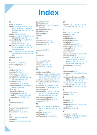 Index
A
actine 34, 36, 43, 64
ADN 9, 13, 44, 46-49, 51, 52, 54-58,
60, 63, 66, 69, 70, 73, 100, 103,
113, 115, 124, 126, 129, 130, 138,
149, 150
amidon 102, 110, 113, 114
anticorps 11, 20, 35, 42, 60, 78, 91, 92,
125, 127, 135, 148, 150
appareil de Golgi 24, 76, 84, 87-89,
91, 97, 136, 153
appareil mitotique 39, 64, 68
ARN 10, 13, 49, 52, 53, 55, 56, 60, 61,
77, 78, 80, 81-83, 111, 115, 126,
129, 149, 150, 152
ATP 19, 20, 43, 99, 101, 103, 104, 106-
108, 114, 117-119, 123, 125, 130,
141
axonème 36, 40, 43
B
bicouche 14-17, 19, 31, 33
bicouches lipidiques 84
C
cellulose 134, 136
centrioles 36, 41, 42
centrosome 34, 36, 41, 64, 89
chlorophylle 105, 109, 144
chloroplastes 6, 10, 109, 111, 113,
114, 117, 119, 124, 127
cholestérol 14, 17
chromatine 44, 46-48, 51, 59
chromosomes 13, 39, 50, 59, 61, 63,
64, 66, 68, 69, 100
cils 36, 40
corpuscules basaux 36
cytochromes 105, 106, 117
cytosol 87, 97, 106, 118, 121, 129
cytosquelette 29, 34, 36, 39, 43
E
euchromatine 44, 50
F
ﬁlaments intermédiaires 29, 34
ﬂagelles 13, 36, 40
ﬂuorochromes 20, 31, 35, 40
G
GFP 11, 40, 85, 90, 140, 143
glucides 14
glucose 21-23, 103, 104, 114, 148
glycogène 144, 147
glycolipide 14, 16
glycoprotéine 14, 16, 24, 89, 92, 97,
134, 152
glycosaminoglycanes 137
glycosidase 16, 18
glyoxysomes 119
granule 13
H
hémicelluloses 134, 136
hétérochromatine 44, 50
histones 44, 48, 129
J
jonctions 29, 32, 33
K
kératine 34
L
lame basale 134, 138
lamina 36, 44, 129
lipides 14, 33, 114, 119
lysosomes 24, 84, 94-98
M
matrice extracellulaire 134
membrane 13, 14, 17, 18, 24, 27, 29,
30, 44, 67, 74, 76, 82, 84, 89, 104,
107-109, 113, 114, 117, 121, 141
membrane cytoplasmique 13, 19
microﬁlaments d’actine 29, 34, 36,
39, 55, 64
microsomes 76, 78, 81-83, 93, 125
microtubules 34, 36-43, 55, 64, 68
microvillosités 36
mitochondries 4, 10, 39, 75, 87, 88,
95, 99, 102, 104, 106, 109, 117-
119, 121, 124, 126, 147, 148
moteurs microtubulaires 43
moteurs moléculaires 36, 39, 64
myosine 36, 43, 64
N
noyau 4, 6, 41, 44, 46, 54, 59, 64, 66,
69, 73, 75, 89, 121, 125, 129, 131,
133
nucléoles 44, 49, 51-53
nucléoplasme 44
nucléosomes 44, 47, 48, 51, 63
O
organites 4, 6, 11, 31, 39, 44, 55, 75,
95, 102, 109, 112, 113, 124
P
paroi 6, 13, 112, 134, 136
pectines 134, 136
peptidases 16
peptidoglycane 13
peroxysomes 119, 121
phosphatase 35
phospholipides 14, 16, 17
photosystèmes 114, 116, 117
phragmoplaste 65
plasmodesmes 30
plastes 109, 121
polysaccharides 13, 24, 89, 114, 134
pores nucléaires 44
protéines 13, 14, 16-18, 24, 26, 27,
29, 31, 38, 44, 45, 55, 60, 76, 77,
80-92, 97, 100, 110, 115, 121, 124,
125, 129, 131, 134, 139, 152
protéoglycanes 89, 134, 137
R
radio-isotopes 15, 50
récepteurs 27, 79, 123, 124, 130, 139,
141
réticulum endoplasmique (RE,
RER) 4, 24, 39, 74, 75, 79, 84, 91,
98, 121, 125, 136, 143, 153
ribosomes 13, 49, 53, 74-76, 79, 83,
84, 109, 113, 121, 126, 127, 153
RUBISCO 114, 118, 124, 127, 144
S
sondes 11, 40, 60, 95
stroma 114, 117
T
thylakoïde 114, 117
traceurs 50, 51
transporteur 19, 20, 22, 23, 96, 104,
107, 118
tubuline 34, 37, 41, 42
V
vacuoles 6, 11, 94, 95
vésicules 15, 18, 24, 39, 68, 76, 83, 84,
87-89, 91, 92, 96-98
 
