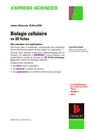 www.dunod.com
–	L1/L2 Sciences
de la Vie et de la
Terre
–	PCEM 1
–	PH1
Jean-Claude Callen
Biologie cellulaire
en 30 fiches
Des principes aux applications
Comment aller à l’essentiel, comprendre les méthodes
et les démarches avant de les mettre en application ?
Conçue pour faciliter aussi bien l’apprentissage que la
révision, la collection « EXPRESS » vous propose une
présentation simple et concise en 30 fiches pédagogi-
ques des notions de biologie cellulaire.
Chaque fiche comporte :
les•	 idées clés à connaître,
la•	 méthode à mettre en œuvre,
les•	 applications sous forme d’exercices corrigés.
Express sciencesee
Jean-Claude Callen
Maître de conférences à
l’université Paris Sud-Orsay.
ISBN 978-2-10-054193-5
 