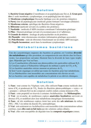 ©Dunod–Laphotocopienonautoriséeestundélit.
F I C H E 2 – L a d i v e r s i t é d u m o n d e v i v a n t
2
13
S o l u t i o n
1. Bactérie Gram négative (2 membranes et un peptidoglycane fin) et, 2. Gram posi-
tive (1 seule membrane, cytoplasmique, et un peptidoglycane très épais).
3. Membrane cytoplasmique (bicouche lipidique avec des protéines intégrées).
4. Paroi, faite de peptidoglycane (molécule géante formant l’enveloppe cellulaire).
5. Membrane externe, spécifique des Bactéries Gram négatives.
6. Ribosome (particule servant à la synthèse des protéines).
7. Nucléoïde : molécule d’ADN circulaire constituant l’information génétique.
8. Pilus : filament protéique servant à la reconnaissance et à l’adhérence.
9. Granule de réserve : stockage de polysaccharides ou de protéines.
10. Plasmide : mini chromosome circulaire (information génétique accessoire).
11. Polyribosome : suite de ribosomes fonctionnant sur un même ARN messager.
12. Flagelle locomoteur, ancré dans la membrane cytoplasmique.
M é t a b o l i s m e s b a c t é r i e n s
S o l u t i o n
1. Faux : tout comme les Végétaux verts, elles utilisent l’eau comme molécule don-
neuse d’H2
et produisent de l’O2
. Seules les Bactéries photosynthétiques « vertes » et
« pourpres » utilisent H2
S ou des composés soufrés reduits comme donneurs d’H2
.
2. Faux : cette propriété est réservée à certaines Archébactéries : les Méthanogènes.
3. Vrai : en revanche, de nombreuses espèces anaérobies facultatives survivent en
absence d’O2
et modifient alors leur métabolisme énergétique (fermentation).
4. Faux : de très nombreuses espèces tirent leur azote des sels minéraux du milieu
(NO3
–, NH4
+) ou même du diazote (N2
) atmosphérique.
5. Vrai : non seulement ces Archébactéries sont insensibles à des concentrations salines
extrêmes, mais elles sont en fait tuées par des solutions salines diluées.
6. Vrai : elles sont susceptibles de dégrader tous les composés organiques connus.
Une des caractéristiques majeures des bactéries en général, est l’extrême diversité
des métabolismes qu’elles possèdent, en comparaison de ceux décrits chez les Euca-
ryotes. Les propositions suivantes illustrent bien la diversité de leurs types trophi-
ques. Répondre par Vrai ou Faux.
1. Les Cyanobactéries effectuent une photosynthèse très particulière utilisant H2
S.
2. Certaines espèces d’Eubactéries fabriquent du méthane à partir de CO2
et H2
.
3. Les bactéries anaérobies strictes meurent en présence de O2
.
4. Seul l’azote organique est utilisé par toutes les bactéries pour leur métabolisme.
5. Les Halobactéries sont insensibles aux concentrations très élevées en sels.
6. Les bactéries sont capables de métaboliser le pétrole et ses dérivés chimiques.
 