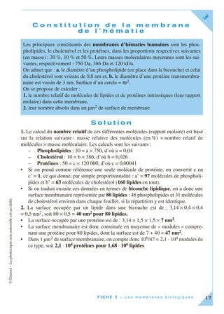 ©Dunod–Laphotocopienonautoriséeestundélit.
F I C H E 3 – L e s m e m b r a n e s b i o l o g i q u e s
3
17
C o n s t i t u t i o n d e l a m e m b r a n e
d e l ’ h é m a t i e
S o l u t i o n
1. Le calcul du nombre relatif de ces différentes molécules (rapport molaire) est basé
sur la relation suivante : masse relative des molécules (en %) = nombre relatif de
molécules × masse moléculaire. Les calculs sont les suivants :
– Phospholipides : 30 = a × 750, d’où a = 0,04
– Cholestérol : 10 = b × 386, d’où b = 0,026
– Protéines : 50 = c × 120 000, d’où c = 0,00041
• Si on prend comme référence une seule molécule de protéine, on convertit c en
c’ = 1, ce qui donne, par simple proportionnalité : a’ = 97 molécules de phospholi-
pides et b’ = 63 molécules de cholestérol (160 lipides en tout).
• Si on traduit ensuite ces données en termes de bicouche lipidique, on a donc une
surface membranaire représentée par 80 lipides : 48 phospholipides et 31 molécules
de cholestérol environ dans chaque feuillet, si la répartition y est identique.
2. La surface occupée par un lipide dans une bicouche est de : 3,14 × 0,4 × 0,4
= 0,5 nm2, soit 80 × 0,5 = 40 nm2 pour 80 lipides.
• La surface occupée par une protéine est de : 3,14 × 1,5 × 1,5 = 7 nm2.
• La surface membranaire est donc constituée en moyenne de « modules » compre-
nant une protéine pour 80 lipides, dont la surface est de 7 + 40 = 47 nm2.
• Dans 1 µm2 de surface membranaire, on compte donc 106/47 = 2,1 ⋅ 104 modules de
ce type, soit 2,1 ⋅ 104 protéines pour 1,68 ⋅ 106 lipides.
Les principaux constituants des membranes d’hématies humaines sont les phos-
pholipides, le cholestérol et les protéines, dans les proportions respectives suivantes
(en masse) : 30 %, 10 % et 50 %. Leurs masses moléculaires moyennes sont les sui-
vantes, respectivement : 750 Da, 386 Da et 120 kDa.
On admet que : a. le diamètre d’un phospholipide (en place dans la bicouche) et celui
du cholestérol sont voisins de 0,8 nm et, b. le diamètre d’une protéine transmembra-
naire est voisin de 3 nm. Surface d’un cercle = πr2.
On se propose de calculer :
1. le nombre relatif de molécules de lipides et de protéines intrinsèques (leur rapport
molaire) dans cette membrane,
2. leur nombre absolu dans un µm2 de surface de membrane.
 