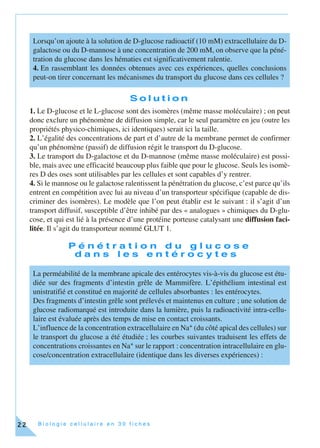 B i o l o g i e c e l l u l a i r e e n 3 0 f i c h e s22
S o l u t i o n
1. Le D-glucose et le L-glucose sont des isomères (même masse moléculaire) ; on peut
donc exclure un phénomène de diffusion simple, car le seul paramètre en jeu (outre les
propriétés physico-chimiques, ici identiques) serait ici la taille.
2. L’égalité des concentrations de part et d’autre de la membrane permet de confirmer
qu’un phénomène (passif) de diffusion régit le transport du D-glucose.
3. Le transport du D-galactose et du D-mannose (même masse moléculaire) est possi-
ble, mais avec une efficacité beaucoup plus faible que pour le glucose. Seuls les isomè-
res D des oses sont utilisables par les cellules et sont capables d’y rentrer.
4. Si le mannose ou le galactose ralentissent la pénétration du glucose, c’est parce qu’ils
entrent en compétition avec lui au niveau d’un transporteur spécifique (capable de dis-
criminer des isomères). Le modèle que l’on peut établir est le suivant : il s’agit d’un
transport diffusif, susceptible d’être inhibé par des « analogues » chimiques du D-glu-
cose, et qui est lié à la présence d’une protéine porteuse catalysant une diffusion faci-
litée. Il s’agit du transporteur nommé GLUT 1.
P é n é t r a t i o n d u g l u c o s e
d a n s l e s e n t é r o c y t e s
Lorsqu’on ajoute à la solution de D-glucose radioactif (10 mM) extracellulaire du D-
galactose ou du D-mannose à une concentration de 200 mM, on observe que la péné-
tration du glucose dans les hématies est significativement ralentie.
4. En rassemblant les données obtenues avec ces expériences, quelles conclusions
peut-on tirer concernant les mécanismes du transport du glucose dans ces cellules ?
La perméabilité de la membrane apicale des entérocytes vis-à-vis du glucose est étu-
diée sur des fragments d’intestin grêle de Mammifère. L’épithélium intestinal est
unistratifié et constitué en majorité de cellules absorbantes : les entérocytes.
Des fragments d’intestin grêle sont prélevés et maintenus en culture ; une solution de
glucose radiomarqué est introduite dans la lumière, puis la radioactivité intra-cellu-
laire est évaluée après des temps de mise en contact croissants.
L’influence de la concentration extracellulaire en Na+ (du côté apical des cellules) sur
le transport du glucose a été étudiée ; les courbes suivantes traduisent les effets de
concentrations croissantes en Na+ sur le rapport : concentration intracellulaire en glu-
cose/concentration extracellulaire (identique dans les diverses expériences) :
 