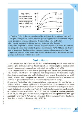 ©Dunod–Laphotocopienonautoriséeestundélit.
F I C H E 4 – L e s t r a n s p o r t s m e m b r a n a i r e s
4
23
S o l u t i o n
1. La concentration extracellulaire en Na+ influe beaucoup sur la pénétration du
glucose ; plus celle-ci est élevée du côté apical des cellules et plus il entre aisément
(rappel : la concentration normale du milieu intérieur en Na+ = 145 mM).
2. Les concentrations intracellulaires en glucose peuvent être dix fois plus élevées que
celle mesurée à l’extérieur ; il s’agit donc d’un transport qui s’effectue contre un gra-
dient de concentration de cette molécule (dans le sens inverse de celui dicté par la dif-
fusion), et donc d’un transport actif. On doit donc évoquer le rôle d’une molécule
porteuse de glucose fonctionnant en consommant une source d’énergie.
3. L’arrêt de l’activité de cette pompe, qui chasse en permanence les ions Na+ vers le
milieu extérieur, conduit rapidement à l’augmentation de sa concentration intra-
cellulaire ; la différence de concentration entre milieu extracellulaire et cytoplasme dis-
paraît. Ce fait doit être corrélé avec l’arrêt de l’entrée du glucose, qui est sous le contrôle
de la concentration extracellulaire en Na+. C’est en fait le gradient transmembranaire
en cet ion, du côté apical de l’entérocyte, qui permet à un transporteur actif de type
secondaire activé par le Na+, par un cotransport de type symport, l’entrée du glucose
situé dans la lumière de l’intestin grêle (SGLT 1).
1. Quel est l’effet de la concentration en Na+ (mM) sur le transport du glucose ?
2. D’après l’analyse des valeurs obtenues pour le rapport des concentrations en glu-
cose, que pensez-vous du mécanisme de transport de cette molécule ?
Quel type de transporteur doit-on invoquer, dans une telle situation ?
Lorsque les fragments d’intestin sont mis en présence (du côté externe) de ouabaïne,
un composé connu pour inhiber la pompe membranaire Na/K ATPase, on observe
que la pénétration du glucose dans les entérocytes est très rapidement inhibée.
3. Quel lien établissez-vous entre cette dernière observation et le mécanisme de trans-
port qui a été mis en évidence plus haut ?
 