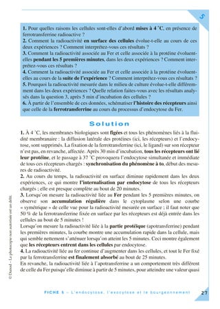 ©Dunod–Laphotocopienonautoriséeestundélit.
F I C H E 5 – L ’ e n d o c y t o s e , l ’ e x o c y t o s e e t l e b o u r g e o n n e m e n t
5
27
S o l u t i o n
1. À 4 ˚C, les membranes biologiques sont figées et tous les phénomènes liés à la flui-
dité membranaire : la diffusion latérale des protéines (ici, les récepteurs) et l’endocy-
tose, sont supprimés. La fixation de la ferrotransferrine (ici, le ligand) sur son récepteur
n’est pas, en revanche, affectée. Après 30 min d’incubation, tous les récepteurs ont lié
leur protéine, et le passage à 37 ˚C provoquera l’endocytose simultanée et immédiate
de tous ces récepteurs chargés : synchronisation du phénomène à to, début des mesu-
res de radioactivité.
2. Au cours du temps, la radioactivité en surface diminue rapidement dans les deux
expériences, ce qui montre l’internalisation par endocytose de tous les récepteurs
chargés ; elle est presque complète au bout de 20 minutes.
3. Lorsqu’on mesure la radioactivité liée au Fer pendant les 5 premières minutes, on
observe son accumulation régulière dans le cytoplasme selon une courbe
« symétrique » de celle vue pour la radioactivité mesurée en surface ; il faut noter que
50 % de la ferrotransferrine fixée en surface par les récepteurs est déjà entrée dans les
cellules au bout de 5 minutes !
Lorsqu’on mesure la radioactivité liée à la partie protéique (apotransferrine) pendant
les premières minutes, la courbe montre une accumulation rapide dans la cellule, mais
qui semble nettement s’atténuer lorsqu’on atteint les 5 minutes. Ceci montre également
que les récepteurs entrent dans les cellules par endocytose.
4. La radioactivité liée au fer continue d’augmenter dans les cellules, et tout le Fer fixé
par la ferrotransferrine est finalement absorbé au bout de 25 minutes.
En revanche, la radioactivité liée à l’apotransferrine a un comportement très différent
de celle du Fer puisqu’elle diminue à partir de 5 minutes, pour atteindre une valeur quasi
1. Pour quelles raisons les cellules sont-elles d’abord mises à 4 ˚C, en présence de
ferrotransferrine radioactive ?
2. Comment la radioactivité en surface des cellules évolue-t-elle au cours de ces
deux expériences ? Comment interprétez-vous ces résultats ?
3. Comment la radioactivité associée au Fer et celle associée à la protéine évoluent-
elles pendant les 5 premières minutes, dans les deux expériences ? Comment inter-
prétez-vous ces résultats ?
4. Comment la radioactivité associée au Fer et celle associée à la protéine évoluent-
elles au cours de la suite de l’expérience ? Comment interprétez-vous ces résultats ?
5. Pourquoi la radioactivité mesurée dans le milieu de culture évolue-t-elle différem-
ment dans les deux expériences ? Quelle relation faites-vous avec les résultats analy-
sés dans la question 3, après 5 min d’incubation des cellules ?
6. À partir de l’ensemble de ces données, schématiser l’histoire des récepteurs ainsi
que celle de la ferrotransferrine au cours du processus d’endocytose du Fer.
 