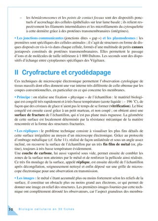 B i o l o g i e c e l l u l a i r e e n 3 0 f i c h e s30
– les hémidesmosomes et les points de contact focaux sont des dispositifs ponc-
tuels d’accrochage des cellules épithéliales sur leur lame basale ; ils relient res-
pectivement les filaments intermédiaires et les microfilaments du cytosquelette
à cette dernière grâce à des protéines transmembranaires (intégrines).
• Les jonctions communicantes (jonctions dites « gap ») et les plasmodesmes : les
premières sont spécifiques des cellules animales ; il s’agit de structures en forme de dis-
ques disposés en vis-à-vis dans chaque cellule, formés d’une multitude de petits canaux
juxtaposés constitués de protéines transmembranaires. Elles permettent le passage
d’ions et de molécules de taille inférieure à 1 000 Daltons. Les seconds sont des dispo-
sitifs d’échange entre cytoplasmes spécifiques des Végétaux.
II Cryofracture et cryodédapage
Ces techniques de microscopie électronique permettent l’observation cytologique de
tissus massifs dont elles donnent une vue interne très différente de celle obtenue par les
coupes conventionnelles, en particulier en ce qui concerne les membranes.
• Principe : on réalise une fixation « physique » de l’échantillon : le matériel biologi-
que est congelé très rapidement et à très basse température (azote liquide : – 196 ˚C), de
façon que des cristaux de glace n’aient pas le temps de se former (vitrification). Le bloc
congelé est ensuite cassé grâce à un petit marteau, et non coupé ; on obtient ainsi une
surface de fracture de l’échantillon, qui n’est pas plane mais rugueuse. La géométrie
de cette surface est localement déterminée par la résistance mécanique de la matière
rencontrée et la forme des structures fracturées.
• Les répliques : le problème technique consiste à visualiser les plus fins détails de
cette surface irrégulière au moyen d’un microscope électronique. Grâce au protocole
d’ombrage métallique (cf. fiche 11), réalisé de façon unilatérale et sous un angle assez
incliné, on recouvre la surface de l’échantillon par un très fin film de métal (or, pla-
tine), toujours à très basse température évidemment.
Une couche de carbone, lui aussi vaporisé sous vide, permet ensuite de combler les
zones de la surface non atteintes par le métal et de renforcer la pellicule ainsi réalisée.
Ce très fin moulage de la surface, appelé réplique, est ensuite décollé de l’échantillon
après décongélation, soigneusement nettoyé et enfin déposé sur une grille de micros-
cope électronique pour une observation en transmission.
• Les images : le métal s’étant accumulé plus ou moins fortement selon les reliefs de la
surface, il constitue un obstacle plus ou moins grand aux électrons, ce qui permet de
donner une image en relief des structures. Les premières images fournies par cette tech-
nique ont complètement dérouté les observateurs, car l’aspect granuleux des membra-
 