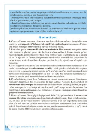 B i o l o g i e c e l l u l a i r e e n 3 0 f i c h e s32
S o l u t i o n
1. Ces expériences montrent clairement que les cellules en culture, lorsqu’elles sont
jointives, sont capables d’échanger des molécules cytosoliques ; néanmoins, l’inten-
sité de ces échanges diffère selon le type de molécule étudié.
2. Il est clair que la masse moléculaire est un facteur déterminant : une petite molé-
cule, comme la glycine, passe très facilement d’une cellule à l’autre, tandis qu’une
macromolécule, comme la peroxydase, reste confinée dans le cytoplasme de la cellule
où on l’a injectée. La fluorescéine présente une situation intermédiaire, car au bout du
même temps, seules les cellules les plus proches de celle injectée ont récupéré cette
molécule.
3. Ceci suggère l’hypothèse d’une barrière intercellulaire fonctionnant sur le mode d’un
tamis, c’est-à-dire par une sélection sur la taille. Le fait que des cellules isolées ne puis-
sent recevoir la molécule injectée montre qu’il ne s’agit pas d’un simple passage de type
perméation (utilisant des transporteurs ou non ; cf. fiche 4) à travers la membrane plas-
mique, et ensuite par l’intermédiaire du milieu extracellulaire.
4. Ces résultats suggèrent donc l’existence de canaux transmembranaires faisant com-
muniquer directement les cytoplasmes de deux cellules voisines. L’observation en
microscopie électronique des membranes latérales de ces cellules jointives, en parti-
culier au moyen de la technique de cryofracture/cryodécapage, montre la présence des
nombreux et minuscules canaux (les connexons) organisés en disques, et constituant les
jonctions communicantes.
5. Des expériences électrophysiologiques (cf. fiche 29), qui consistent à mesurer un
courant électrique circulant entre deux électrodes plantées dans deux cellules distinc-
tes, est aussi un moyen de montrer l’existence directe d’un flux important d’ions entre
elles. On sait que les cellules musculaires cardiaques coordonnent leur contraction
grâce à des échanges ioniques assurés par ces jonctions communicantes, et qu’il en est
de même pour la différenciation des cellules embryonnaires.
– pour la fluorescéine, seules les quelques cellules immédiatement en contact avec la
cellule injectée montrent une fluorescence verte ;
– pour la peroxydase, seule la cellule injectée montre une coloration spécifique de la
réaction que cette enzyme catalyse ;
– dans tous les cas, une cellule n’ayant aucun contact direct ou indirect avec la cellule
injectée ne donne jamais de réponse positive.
Quelles explications pouvez-vous donner à cet ensemble de résultats et quelles autres
expériences proposez-vous pour vérifier vos hypothèses ?
 