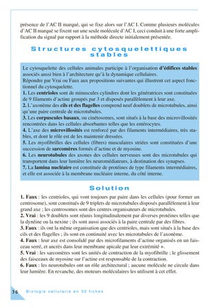 B i o l o g i e c e l l u l a i r e e n 3 0 f i c h e s36
présence de l’AC II marqué, qui se fixe alors sur l’AC I. Comme plusieurs molécules
d’AC II marqué se fixent sur une seule molécule d’AC I, ceci conduit à une forte ampli-
fication du signal par rapport à la méthode directe initialement présentée.
S t r u c t u r e s c y t o s q u e l e t t i q u e s
s t a b l e s
S o l u t i o n
1. Faux : les centrioles, qui vont toujours par paire dans les cellules (pour former un
centrosome), sont constitués de 9 triplets de microtubules disposés parallèlement à leur
grand axe ; les centrosomes sont des centres organisateurs de microtubules.
2. Vrai : les 9 doublets sont réunis longitudinalement par diverses protéines telles que
la dynéine ou la nexine ; ils sont aussi associés à la paire centrale par des fibres.
3. Faux : ils ont la même organisation que des centrioles, mais sont situés à la base des
cils et des flagelles ; ils sont en continuité avec les microtubules de l’axonème.
4. Faux : leur axe est consolidé par des microfilaments d’actine organisés en un fais-
ceau serré, et ancrés dans leur membrane apicale par leur extrémité +.
5. Vrai : les sarcomères sont les unités de contraction de la myofibrille ; le glissement
des faisceaux de myosine sur l’actine est responsable de la contraction.
6. Faux : les neurotubules ont un rôle architectural ; aucune molécule ne circule dans
leur lumière. En revanche, des moteurs moléculaires les utilisent à cet effet.
Le cytosquelette des cellules animales participe à l’organisation d’édifices stables
associés aussi bien à l’architecture qu’à la dynamique cellulaires.
Répondre par Vrai ou Faux aux propositions suivantes qui illustrent cet aspect fonc-
tionnel du cytosquelette.
1. Les centrioles sont de minuscules cylindres dont les génératrices sont constituées
de 9 filaments d’actine groupés par 3 et disposés parallèlement à leur axe.
2. L’axonème des cils et des flagelles comprend neuf doublets de microtubules, ainsi
qu’une paire centrale de microtubules.
3. Les corpuscules basaux, ou cinétosomes, sont situés à la base des microvillosités
rencontrées dans les cellules absorbantes telles que les entérocytes.
4. L’axe des microvillosités est renforcé par des filaments intermédiaires, très sta-
bles, et dont le rôle est de les maintenir dressées.
5. Les myofibrilles des cellules (fibres) musculaires striées sont constituées d’une
succession de sarcomères formés d’actine et de myosine.
6. Les neurotubules des axones des cellules nerveuses sont des microtubules qui
transportent dans leur lumière les neuromédiateurs, à destination des synapses.
7. La lamina nucléaire est constituée de protéines de type filaments intermédiaires,
et elle est associée à la membrane nucléaire interne, du côté interne.
 