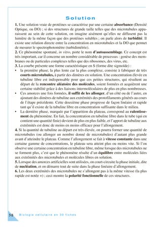 B i o l o g i e c e l l u l a i r e e n 3 0 f i c h e s38
S o l u t i o n
1. Une solution vraie de protéines se caractérise par une certaine absorbance (Densité
Optique, ou DO) ; si des structures de grande taille telles que des microtubules appa-
raissent au sein de cette solution, on imagine aisément qu’elles ne diffusent pas la
lumière de la même façon que des protéines solubles ; on parle alors de turbidité. Il
existe une relation directe entre la concentration en microtubules et la DO que permet
de mesurer le spectrophotomètre (turbidimétrie).
2. Ce phénomène spontané, in vitro, porte le nom d’autoassemblage. Ce concept est
très important, car il concerne un nombre considérable de processus : genèse des mem-
branes ou de particules complexes telles que des ribosomes, des virus, etc.
3. La courbe présente une forme caractéristique en S (forme dite sigmoïde) :
• la première phase, la plus lente car la plus complexe, consiste à fabriquer de très
courts microtubules, à partir des dimères en solution. Une concentration élevée en
tubuline libre est indispensable pour que ces petites structures, qui résultent au
départ de la rencontre aléatoire des molécules, soient formées et acquièrent une
certaine stabilité grâce à des liaisons intermoléculaires de plus en plus nombreuses.
• Ces amorces une fois formées, il suffit de les allonger, d’un côté ou de l’autre, en
ajoutant des dimères de tubuline aux extrémités des protofilaments générés au cours
de l’étape précédente. Cette deuxième phase progresse de façon linéaire et rapide
tant qu’il existe de la tubuline libre en concentration suffisante dans le milieu.
• La dernière phase, marquée par l’apparition du plateau, correspond au ralentisse-
ment du phénomène. En fait, la concentration en tubuline libre dans le tube (qui en
contient une quantité finie) devient de plus en plus faible, et l’apport de tubuline aux
extrémités est donc de moins en moins efficace pour l’allongement.
4. Si la quantité de tubuline au départ est très élevée, on pourra former une quantité de
microtubules (ou allonger un nombre donné de microtubules) d’autant plus grande
avant d’atteindre le plateau. Comme l’allongement se fait à vitesse constante dans une
certaine gamme de concentrations, le plateau sera atteint plus ou moins vite. Si l’on
observe une certaine concentration en tubuline libre, même lorsque des microtubules ne
se forment plus, c’est que le phénomène résulte d’un équilibre entre molécules liées
aux extrémités des microtubules et molécules libres en solution.
5. Lorsque des amorces artificielles sont utilisées, on court-circuite la phase initiale, dite
de nucléation, et on démarre tout de suite dans la phase linéaire d’allongement.
6. Les deux extrémités des microtubules ne s’allongent pas à la même vitesse (la plus
rapide est notée +) ; ceci montre la polarité fonctionnelle de ces structures.
 