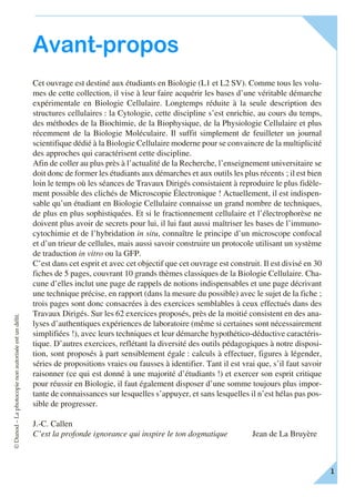 ©Dunod–Laphotocopienonautoriséeestundélit.
F I C H E – 1
Avant-propos
Cet ouvrage est destiné aux étudiants en Biologie (L1 et L2 SV). Comme tous les volu-
mes de cette collection, il vise à leur faire acquérir les bases d’une véritable démarche
expérimentale en Biologie Cellulaire. Longtemps réduite à la seule description des
structures cellulaires : la Cytologie, cette discipline s’est enrichie, au cours du temps,
des méthodes de la Biochimie, de la Biophysique, de la Physiologie Cellulaire et plus
récemment de la Biologie Moléculaire. Il suffit simplement de feuilleter un journal
scientifique dédié à la Biologie Cellulaire moderne pour se convaincre de la multiplicité
des approches qui caractérisent cette discipline.
Afin de coller au plus près à l’actualité de la Recherche, l’enseignement universitaire se
doit donc de former les étudiants aux démarches et aux outils les plus récents ; il est bien
loin le temps où les séances de Travaux Dirigés consistaient à reproduire le plus fidèle-
ment possible des clichés de Microscopie Électronique ! Actuellement, il est indispen-
sable qu’un étudiant en Biologie Cellulaire connaisse un grand nombre de techniques,
de plus en plus sophistiquées. Et si le fractionnement cellulaire et l’électrophorèse ne
doivent plus avoir de secrets pour lui, il lui faut aussi maîtriser les bases de l’immuno-
cytochimie et de l’hybridation in situ, connaître le principe d’un microscope confocal
et d’un trieur de cellules, mais aussi savoir construire un protocole utilisant un système
de traduction in vitro ou la GFP.
C’est dans cet esprit et avec cet objectif que cet ouvrage est construit. Il est divisé en 30
fiches de 5 pages, couvrant 10 grands thèmes classiques de la Biologie Cellulaire. Cha-
cune d’elles inclut une page de rappels de notions indispensables et une page décrivant
une technique précise, en rapport (dans la mesure du possible) avec le sujet de la fiche ;
trois pages sont donc consacrées à des exercices semblables à ceux effectués dans des
Travaux Dirigés. Sur les 62 exercices proposés, près de la moitié consistent en des ana-
lyses d’authentiques expériences de laboratoire (même si certaines sont nécessairement
simplifiées !), avec leurs techniques et leur démarche hypothético-déductive caractéris-
tique. D’autres exercices, reflétant la diversité des outils pédagogiques à notre disposi-
tion, sont proposés à part sensiblement égale : calculs à effectuer, figures à légender,
séries de propositions vraies ou fausses à identifier. Tant il est vrai que, s’il faut savoir
raisonner (ce qui est donné à une majorité d’étudiants !) et exercer son esprit critique
pour réussir en Biologie, il faut également disposer d’une somme toujours plus impor-
tante de connaissances sur lesquelles s’appuyer, et sans lesquelles il n’est hélas pas pos-
sible de progresser.
J.-C. Callen
C’est la profonde ignorance qui inspire le ton dogmatique Jean de La Bruyère
 