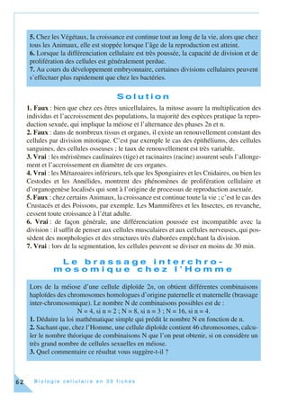 B i o l o g i e c e l l u l a i r e e n 3 0 f i c h e s62
S o l u t i o n
1. Faux : bien que chez ces êtres unicellulaires, la mitose assure la multiplication des
individus et l’accroissement des populations, la majorité des espèces pratique la repro-
duction sexuée, qui implique la méiose et l’alternance des phases 2n et n.
2. Faux : dans de nombreux tissus et organes, il existe un renouvellement constant des
cellules par division mitotique. C’est par exemple le cas des épithéliums, des cellules
sanguines, des cellules osseuses ; le taux de renouvellement est très variable.
3. Vrai : les méristèmes caulinaires (tige) et racinaires (racine) assurent seuls l’allonge-
ment et l’accroissement en diamètre de ces organes.
4. Vrai : les Métazoaires inférieurs, tels que les Spongiaires et les Cnidaires, ou bien les
Cestodes et les Annélides, montrent des phénomènes de prolifération cellulaire et
d’organogenèse localisés qui sont à l’origine de processus de reproduction asexuée.
5. Faux : chez certains Animaux, la croissance est continue toute la vie ; c’est le cas des
Crustacés et des Poissons, par exemple. Les Mammifères et les Insectes, en revanche,
cessent toute croissance à l’état adulte.
6. Vrai : de façon générale, une différenciation poussée est incompatible avec la
division : il suffit de penser aux cellules musculaires et aux cellules nerveuses, qui pos-
sèdent des morphologies et des structures très élaborées empêchant la division.
7. Vrai : lors de la segmentation, les cellules peuvent se diviser en moins de 30 min.
L e b r a s s a g e i n t e r c h r o -
m o s o m i q u e c h e z l ’ H o m m e
5. Chez les Végétaux, la croissance est continue tout au long de la vie, alors que chez
tous les Animaux, elle est stoppée lorsque l’âge de la reproduction est atteint.
6. Lorsque la différenciation cellulaire est très poussée, la capacité de division et de
prolifération des cellules est généralement perdue.
7. Au cours du développement embryonnaire, certaines divisions cellulaires peuvent
s’effectuer plus rapidement que chez les bactéries.
Lors de la méiose d’une cellule diploïde 2n, on obtient différentes combinaisons
haploïdes des chromosomes homologues d’origine paternelle et maternelle (brassage
inter-chromosomique). Le nombre N de combinaisons possibles est de :
N = 4, si n = 2 ; N = 8, si n = 3 ; N = 16, si n = 4.
1. Déduire la loi mathématique simple qui prédit le nombre N en fonction de n.
2. Sachant que, chez l’Homme, une cellule diploïde contient 46 chromosomes, calcu-
ler le nombre théorique de combinaisons N que l’on peut obtenir, si on considère un
très grand nombre de cellules sexuelles en méiose.
3. Quel commentaire ce résultat vous suggère-t-il ?
 