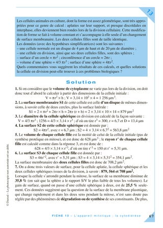 ©Dunod–Laphotocopienonautoriséeestundélit.
F I C H E 1 3 – L ’ a p p a r e i l m i t o t i q u e ; l a c y t o d i é r è s e
13
67
S o l u t i o n
1. Si on considère que le volume de cytoplasme ne varie pas lors de la division, on doit
donc tout d’abord le calculer à partir des dimensions de la cellule initiale :
V = πr2 × h ; V = 3,14 × 102 × 4 = 1 256 µm3.
2. La surface membranaire S1 de cette cellule est celle d’un disque de mêmes dimen-
sions, à savoir celle de deux cercles, plus la surface latérale :
S1 = 2 × πr2 + 2πr × h = 2πr (r + h) = 2 × 3,14 × 10 × 14 = 879 µm2
3. Le diamètre de la cellule sphérique en division est calculé de la façon suivante :
V = 4/3 πr3 ; 1256 = 4/3 × 3,14 × r3 ; d’où on tire r3 = 300, r = 6,7 et D = 13,4 µm
4. La surface S2 de cette cellule sphérique est donnée par :
S2 = 4πr2, avec r = 6,7 µm ; S2 = 4 × 3,14 × 6,72 = 563,8 µm2
5. Le volume de chaque cellule fille est la moitié de celui de la cellule initiale (pas de
synthèse protéique en mitose), et est donc de 628 µm3 ; le rayon r’ de chaque cellule
fille est calculé comme dans la réponse 3, et est donc de :
628 = 4/3 × 3,14 × r’3, d’où on tire r’3 = 150 et r’ = 5,31 µm.
6. La surface S3 de chaque cellule fille est donnée par :
S3 = 4πr’2, avec r’ = 5,31 µm ; S3 = 4 × 3,14 × 5,312 = 354,1 µm2.
La surface membranaire des deux cellules filles est donc de 708,2 µm2.
7. On a donc trois valeurs de surface, pour la cellule aplatie, la cellule sphérique et les
deux cellules sphériques issues de la division, à savoir : 879, 564 et 708 µm2.
Lorsque la cellule s’arrondit pendant la mitose, la surface de sa membrane diminue de
35,8 % (on sait que la sphère a le rapport S/V le plus faible de tous les volumes). Le
gain de surface, quand on passe d’une cellule sphérique à deux, est de 25,5 % seule-
ment. Ces données suggèrent que la question de la surface de la membrane plasmique,
qui change rapidement et dans les deux sens pendant la mitose, n’est sans doute pas
réglée par des phénomènes de dégradation ou de synthèse de ses constituants. De plus,
Les cellules animales en culture, dont la forme est assez géométrique, sont très appro-
priées pour ce genre de calcul : aplaties sur leur support, et presque discoïdales en
interphase, elles deviennent bien rondes lors de la division cellulaire. Cette modifica-
tion de forme se fait à volume constant et s’accompagne à elle seule d’un changement
de surface membranaire. Les deux cellules filles sont de taille identique.
Les données (avec des hypothèses simplificatrices) sont les suivantes :
– une cellule normale est un disque de 4 µm de haut et de 20 µm de diamètre ;
– une cellule en division, ainsi que ses deux cellules filles, sont des sphères ;
– surface d’un cercle = πr2 ; circonférence d’un cercle = 2πr ;
– volume d’une sphère = 4/3 πr3 ; surface d’une sphère = 4πr2.
Quels commentaires vous suggèrent les résultats de ces calculs, et quelles solutions
la cellule en division peut-elle trouver à ces problèmes biologiques ?
 