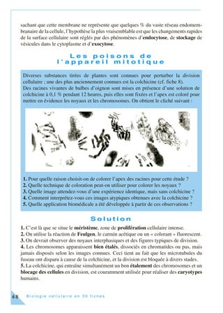 B i o l o g i e c e l l u l a i r e e n 3 0 f i c h e s68
sachant que cette membrane ne représente que quelques % du vaste réseau endomem-
branaire de la cellule, l’hypothèse la plus vraisemblable est que les changements rapides
de la surface cellulaire sont réglés par des phénomènes d’endocytose, de stockage de
vésicules dans le cytoplasme et d’exocytose.
L e s p o i s o n s d e
l ’ a p p a r e i l m i t o t i q u e
S o l u t i o n
1. C’est là que se situe le méristème, zone de prolifération cellulaire intense.
2. On utilise la réaction de Feulgen, le carmin acétique ou un « colorant » fluorescent.
3. On devrait observer des noyaux interphasiques et des figures typiques de division.
4. Les chromosomes apparaissent bien étalés, dissociés en chromatides ou pas, mais
jamais disposés selon les images connues. Ceci tient au fait que les microtubules du
fuseau ont disparu à cause de la colchicine, et la division est bloquée à divers stades.
5. La colchicine, qui entraîne simultanément un bon étalement des chromosomes et un
blocage des cellules en division, est couramment utilisée pour réaliser des caryotypes
humains.
Diverses substances tirées de plantes sont connues pour perturber la division
cellulaire ; une des plus anciennement connues est la colchicine (cf. fiche 8).
Des racines vivantes de bulbes d’oignon sont mises en présence d’une solution de
colchicine à 0,1 % pendant 12 heures, puis elles sont fixées et l’apex est coloré pour
mettre en évidence les noyaux et les chromosomes. On obtient le cliché suivant :
1. Pour quelle raison choisit-on de colorer l’apex des racines pour cette étude ?
2. Quelle technique de coloration peut-on utiliser pour colorer les noyaux ?
3. Quelle image attendez-vous d’une expérience identique, mais sans colchicine ?
4. Comment interprétez-vous ces images atypiques obtenues avec la colchicine ?
5. Quelle application biomédicale a été développée à partir de ces observations ?
 