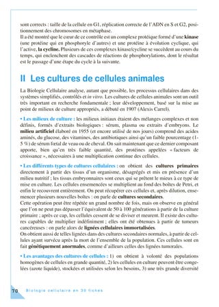 B i o l o g i e c e l l u l a i r e e n 3 0 f i c h e s70
sont corrects : taille de la cellule en G1, réplication correcte de l’ADN en S et G2, posi-
tionnement des chromosomes en métaphase.
Il a été montré que le cœur de ce contrôle est un complexe protéique formé d’une kinase
(une protéine qui en phosphoryle d’autres) et une protéine à évolution cyclique, qui
l’active, la cycline. Plusieurs de ces complexes kinase/cycline se succèdent au cours du
temps, qui enclenchent des cascades de réactions de phosphorylations, dont le résultat
est le passage d’une étape du cycle à la suivante.
II Les cultures de cellules animales
La Biologie Cellulaire analyse, autant que possible, les processus cellulaires dans des
systèmes simplifiés, contrôlés et in vitro. Les cultures de cellules animales sont un outil
très important en recherche fondamentale ; leur développement, basé sur la mise au
point de milieux de culture appropriés, a débuté en 1907 (Alexis Carrel).
• Les milieux de culture : les milieux initiaux étaient des mélanges complexes et non
définis, formés d’extraits biologiques : sérum, plasma ou extraits d’embryons. Le
milieu artificiel élaboré en 1955 (et encore utilisé de nos jours) comprend des acides
aminés, du glucose, des vitamines, des antibiotiques ainsi qu’un faible pourcentage (1-
5 %) de sérum fœtal de veau ou de cheval. On sait maintenant que ce dernier composant
apporte, bien qu’en très faible quantité, des protéines appelées « facteurs de
croissance », nécessaires à une multiplication continue des cellules.
• Les différents types de cultures cellulaires : on obtient des cultures primaires
directement à partir des tissus d’un organisme, désagrégés et mis en présence d’un
milieu nutritif ; les tissus embryonnaires sont ceux qui se prêtent le mieux à ce type de
mise en culture. Les cellules ensemencées se multiplient au fond des boîtes de Petri, et
enfin le recouvrent entièrement. On peut récupérer ces cellules et, après dilution, ense-
mencer plusieurs nouvelles boîtes : on parle de cultures secondaires.
Cette opération peut être répétée un grand nombre de fois, mais on observe en général
que l’on ne peut pas dépasser l’équivalent de 50 à 100 générations à partir de la culture
primaire ; après ce cap, les cellules cessent de se diviser et meurent. Il existe des cultu-
res capables de multiplier indéfiniment ; elles ont été obtenues à partir de tumeurs
cancéreuses : on parle alors de lignées cellulaires immortalisées.
On obtient aussi de telles lignées dans des cultures secondaires normales, à partir de cel-
lules ayant survécu après la mort de l’ensemble de la population. Ces cellules sont en
fait génétiquement anormales, comme d’ailleurs celles des lignées tumorales.
• Les avantages des cultures de cellules : 1) on obtient à volonté des populations
homogènes de cellules en grande quantité, 2) les cellules en culture peuvent être conge-
lées (azote liquide), stockées et utilisées selon les besoins, 3) une très grande diversité
 