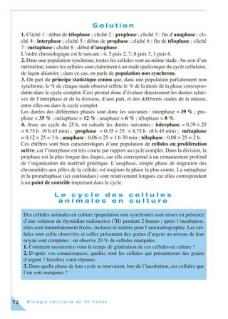 B i o l o g i e c e l l u l a i r e e n 3 0 f i c h e s72
S o l u t i o n
1. Cliché 1 : début de télophase ; cliché 2 : prophase ; cliché 3 : fin d’anaphase ; cli-
ché 4 : interphase ; cliché 5 : début de prophase ; cliché 6 : fin de télophase ; cliché
7 : métaphase ; cliché 8 : début d’anaphase.
L’ordre chronologique est le suivant : 4, 5 puis 2, 7, 8 puis 3, 1 puis 6.
2. Dans une population synchrone, toutes les cellules sont au même stade. Au sein d’un
méristème, toutes les cellules sont clairement à un stade quelconque du cycle cellulaire,
de façon aléatoire ; dans ce cas, on parle de population non synchrone.
3. On part du principe statistique connu que, dans une population parfaitement non
synchrone, le % de chaque stade observé reflète le % de la durée de la phase correspon-
dante dans le cycle complet. Ceci permet donc d’évaluer directement les durées relati-
ves de l’interphase et de la division, d’une part, et des différents stades de la mitose,
entre elles ou dans le cycle complet.
Les durées des différentes phases sont donc les suivantes : interphase = 39 % ; pro-
phase = 35 % ; métaphase = 12 % ; anaphase = 6 % ; télophase = 8 %.
4. Avec un cycle de 25 h, on calcule les durées suivantes : interphase = 0,39 × 25
= 9,75 h (9 h 45 min) ; prophase = 0,35 × 25 = 8,75 h (8 h 45 min) ; métaphase
= 0,12 × 25 = 3 h ; anaphase : 0,06 × 25 = 1 h 30 min ; télophase : 0,08 × 25 = 2 h.
Ces chiffres sont bien caractéristiques d’une population de cellules en prolifération
active, car l’interphase est très courte par rapport au cycle complet. Dans la division, la
prophase est la plus longue des étapes, car elle correspond à un remaniement profond
de l’organisation du matériel génétique. L’anaphase, simple phase de migration des
chromatides aux pôles de la cellule, est toujours la phase la plus courte. La métaphase
et la prométaphase (ici confondues) sont relativement longues car elles correspondent
à un point de contrôle important dans le cycle.
L e c y c l e d e s c e l l u l e s
a n i m a l e s e n c u l t u r e
Des cellules animales en culture (population non synchrone) sont mises en présence
d’une solution de thymidine radioactive (3H) pendant 2 heures ; après l’incubation,
elles sont immédiatement fixées, incluses et traitées pour l’autoradiographie. Les cel-
lules sont enfin observées et celles présentant des grains d’argent au niveau de leur
noyau sont comptées : on observe 20 % de cellules marquées.
1. Comment mesureriez-vous le temps de génération de ces cellules en culture ?
2. D’après vos connaissances, quelles sont les cellules qui présenteront des grains
d’argent ? Justifiez votre réponse.
3. Dans quelle phase de leur cycle se trouvaient, lors de l’incubation, ces cellules que
l’on voit marquées ?
 