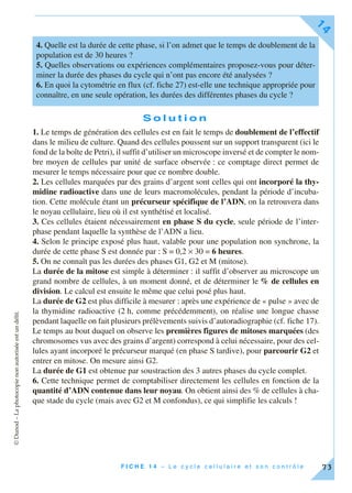 ©Dunod–Laphotocopienonautoriséeestundélit.
F I C H E 1 4 – L e c y c l e c e l l u l a i r e e t s o n c o n t r ô l e
14
73
S o l u t i o n
1. Le temps de génération des cellules est en fait le temps de doublement de l’effectif
dans le milieu de culture. Quand des cellules poussent sur un support transparent (ici le
fond de la boîte de Petri), il suffit d’utiliser un microscope inversé et de compter le nom-
bre moyen de cellules par unité de surface observée : ce comptage direct permet de
mesurer le temps nécessaire pour que ce nombre double.
2. Les cellules marquées par des grains d’argent sont celles qui ont incorporé la thy-
midine radioactive dans une de leurs macromolécules, pendant la période d’incuba-
tion. Cette molécule étant un précurseur spécifique de l’ADN, on la retrouvera dans
le noyau cellulaire, lieu où il est synthétisé et localisé.
3. Ces cellules étaient nécessairement en phase S du cycle, seule période de l’inter-
phase pendant laquelle la synthèse de l’ADN a lieu.
4. Selon le principe exposé plus haut, valable pour une population non synchrone, la
durée de cette phase S est donnée par : S = 0,2 × 30 = 6 heures.
5. On ne connaît pas les durées des phases G1, G2 et M (mitose).
La durée de la mitose est simple à déterminer : il suffit d’observer au microscope un
grand nombre de cellules, à un moment donné, et de déterminer le % de cellules en
division. Le calcul est ensuite le même que celui posé plus haut.
La durée de G2 est plus difficile à mesurer : après une expérience de « pulse » avec de
la thymidine radioactive (2 h, comme précédemment), on réalise une longue chasse
pendant laquelle on fait plusieurs prélèvements suivis d’autoradiographie (cf. fiche 17).
Le temps au bout duquel on observe les premières figures de mitoses marquées (des
chromosomes vus avec des grains d’argent) correspond à celui nécessaire, pour des cel-
lules ayant incorporé le précurseur marqué (en phase S tardive), pour parcourir G2 et
entrer en mitose. On mesure ainsi G2.
La durée de G1 est obtenue par soustraction des 3 autres phases du cycle complet.
6. Cette technique permet de comptabiliser directement les cellules en fonction de la
quantité d’ADN contenue dans leur noyau. On obtient ainsi des % de cellules à cha-
que stade du cycle (mais avec G2 et M confondus), ce qui simplifie les calculs !
4. Quelle est la durée de cette phase, si l’on admet que le temps de doublement de la
population est de 30 heures ?
5. Quelles observations ou expériences complémentaires proposez-vous pour déter-
miner la durée des phases du cycle qui n’ont pas encore été analysées ?
6. En quoi la cytométrie en flux (cf. fiche 27) est-elle une technique appropriée pour
connaître, en une seule opération, les durées des différentes phases du cycle ?
 