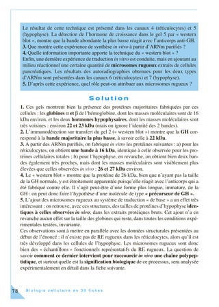 B i o l o g i e c e l l u l a i r e e n 3 0 f i c h e s78
S o l u t i o n
1. Ces gels montrent bien la présence des protéines majoritaires fabriquées par ces
cellules : les globines α et β de l’hémoglobine, dont les masses moléculaires sont de 16
kDa environ, et les deux hormones hypophysaires, dont les masses moléculaires sont
très voisines : environ 22 et 23 kDa (mais on ignore l’identité des 2 bandes).
2. L’immunodétection sur transfert du gel 2 (« western blot ») montre que la GH cor-
respond à la bande majoritaire la plus basse, à savoir celle à 22 kDa.
3. A partir des ARNm purifiés, on fabrique in vitro les protéines suivantes : a) pour les
réticulocytes, on obtient une bande à 16 kDa, identique à celle observée pour les pro-
téines cellulaires totales ; b) pour l’hypophyse, en revanche, on obtient bien deux ban-
des également très proches, mais dont les masses moléculaires sont visiblement plus
élevées que celles observées in vivo : 26 et 27 kDa environ.
4. Le « western blot » montre que la protéine de 26 kDa, bien que n’ayant pas la taille
de la GH normale, y est étroitement apparentée puisqu’elle réagit avec l’anticorps qui a
été fabriqué contre elle. Il s’agit peut-être d’une forme plus longue, immature, de la
GH : on peut donc faire l’hypothèse d’une molécule de type « précurseur de GH ».
5. L’ajout des microsomes rugueux au système de traduction « de base » a un effet très
intéressant : on retrouve, avec ces structures, des tailles de protéines d’hypophyse iden-
tiques à celles observées in vivo, dans les extraits protéiques bruts. Cet ajout n’a en
revanche aucun effet sur la taille des globines qui reste, dans toutes les conditions expé-
rimentales testées, invariante.
Ces observations sont à mettre en parallèle avec les données structurales présentées au
début de l’énoncé : il n’existe pas de RE rugueux dans les réticulocytes, alors qu’il est
très développé dans les cellules de l’hypophyse. Les microsomes rugueux sont donc
bien des « échantillons » fonctionnels représentatifs du RE rugueux. La question de
savoir comment ce dernier intervient pour raccourcir in vivo une chaîne polypep-
tidique, et surtout quelle est la signification biologique de ce processus, sera analysée
expérimentalement en détail dans la fiche suivante.
Le résultat de cette technique est présenté dans les canaux 4 (réticulocytes) et 5
(hypophyse). La détection de l’hormone de croissance dans le gel 5 par « western
blot », montre que la bande abondante la plus basse réagit avec l’anticorps anti-GH.
3. Que montre cette expérience de synthèse in vitro à partir d’ARNm purifiés ?
4. Quelle information importante apporte la technique du « western blot » ?
Enfin, une dernière expérience de traduction in vitro est conduite, mais en ajoutant au
milieu réactionnel une certaine quantité de microsomes rugueux extraits de cellules
pancréatiques. Les résultats des autoradiographies obtenues pour les deux types
d’ARNm sont présentées dans les canaux 6 (réticulocytes) et 7 (hypophyse).
5. D’après cette expérience, quel rôle peut-on attribuer aux microsomes rugueux ?
 