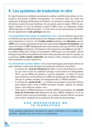 B i o l o g i e c e l l u l a i r e e n 3 0 f i c h e s80
II Les systèmes de traduction in vitro
Il s’agit d’extraits non cellulaires permettant la synthèse contrôlée de protéines in vitro,
lorsqu’on leur fournit l’ARNm correspondant ; ils constituent donc des outils très
importants en Biologie Moléculaire et Cellulaire. Les premiers systèmes de ce type ont
été obtenus à partir de lysats bactériens. Ils ont permis, dans les années 1960, les pre-
mières synthèses in vitro de protéines à partir d’ARN viraux se comportant comme
ARNm (génomes d’ARN dits positifs : cf. fiche 30) et ils ont surtout permis de déchif-
frer très rapidement le code génétique universel.
• La composition d’un système de traduction in vitro : tous les éléments nécessaires
et suffisants pour qu’une protéine puisse être fabriquée à partir de son seul ARNm doi-
vent évidemment s’y trouver : les 20 acides aminés protéiques, des ribosomes, tous les
ARNt et les enzymes permettant de fixer leur acide aminé (enzymes d’activation), une
source d’énergie (l’ATP, indispensable dans cette réaction, ainsi que du GTP), des fac-
teurs protéiques d’initiation, d’élongation et de terminaison et des ions tels que Mg 2+.
La synthèse débute dès l’instant où on introduit l’ARNm que l’on veut étudier ; afin de
distinguer la protéine néosynthétisée de toutes celles qui préexistent dans le système, un
ou plusieurs acides aminés radioactifs sont utilisés comme marqueurs (seule la pro-
téine synthétisée est ainsi radioactive).
• La diversité des systèmes utilisés : trois extraits biologiques performants dérivés de
types cellulaires connus pour fabriquer activement des protéines sont utilisés :
– le système dit « lysat de réticulocyte de lapin » est un extrait brut de ces cellu-
les qui sont en train de synthétiser presque exclusivement de l’hémoglobine
(90 %, car les ARNm des globines y sont très abondants ; cf. fiche 15). Avant
toute utilisation, on doit détruire ces ARNm de globine par une ARNase diluée,
afin que la synthèse attendue soit uniquement due à l’ARNm introduit ;
– le système dit « germe de blé » ; ce système eucaryotique est aussi très efficace
pour traduire toutes sortes d’ARNm d’origine animale, végétale, de champi-
gnons, voire même de certains virus ;
– enfin, pour les ARNm bactériens et certains ARNm eucaryotiques, des extraits
bruts de Escherichia coli (débarrassés de leurs ARNm endogènes, car ils en
sont très riches) sont aussi utilisables ; ces systèmes sont très efficaces en raison
de la relative simplicité de la machinerie de traduction procaryotique.
L e s m é c a n i s m e s d e
l a t r a d u c t i o n
Voici quelques propositions concernant les aspects moléculaires de la synthèse des
protéines ; répondez par vrai ou faux à ces propositions.
 