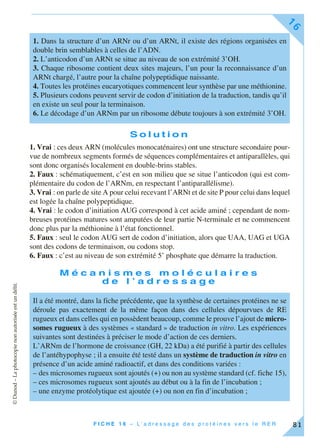 ©Dunod–Laphotocopienonautoriséeestundélit.
F I C H E 1 6 – L ’ a d r e s s a g e d e s p r o t é i n e s v e r s l e R E R
16
81
S o l u t i o n
1. Vrai : ces deux ARN (molécules monocaténaires) ont une structure secondaire pour-
vue de nombreux segments formés de séquences complémentaires et antiparallèles, qui
sont donc organisés localement en double-brins stables.
2. Faux : schématiquement, c’est en son milieu que se situe l’anticodon (qui est com-
plémentaire du codon de l’ARNm, en respectant l’antiparallélisme).
3. Vrai : on parle de site A pour celui recevant l’ARNt et de site P pour celui dans lequel
est logée la chaîne polypeptidique.
4. Vrai : le codon d’initiation AUG correspond à cet acide aminé ; cependant de nom-
breuses protéines matures sont amputées de leur partie N-terminale et ne commencent
donc plus par la méthionine à l’état fonctionnel.
5. Faux : seul le codon AUG sert de codon d’initiation, alors que UAA, UAG et UGA
sont des codons de terminaison, ou codons stop.
6. Faux : c’est au niveau de son extrémité 5’ phosphate que démarre la traduction.
M é c a n i s m e s m o l é c u l a i r e s
d e l ’ a d r e s s a g e
1. Dans la structure d’un ARNr ou d’un ARNt, il existe des régions organisées en
double brin semblables à celles de l’ADN.
2. L’anticodon d’un ARNt se situe au niveau de son extrémité 3’OH.
3. Chaque ribosome contient deux sites majeurs, l’un pour la reconnaissance d’un
ARNt chargé, l’autre pour la chaîne polypeptidique naissante.
4. Toutes les protéines eucaryotiques commencent leur synthèse par une méthionine.
5. Plusieurs codons peuvent servir de codon d’initiation de la traduction, tandis qu’il
en existe un seul pour la terminaison.
6. Le décodage d’un ARNm par un ribosome débute toujours à son extrémité 3’OH.
Il a été montré, dans la fiche précédente, que la synthèse de certaines protéines ne se
déroule pas exactement de la même façon dans des cellules dépourvues de RE
rugueux et dans celles qui en possèdent beaucoup, comme le prouve l’ajout de micro-
somes rugueux à des systèmes « standard » de traduction in vitro. Les expériences
suivantes sont destinées à préciser le mode d’action de ces derniers.
L’ARNm de l’hormone de croissance (GH, 22 kDa) a été purifié à partir des cellules
de l’antéhypophyse ; il a ensuite été testé dans un système de traduction in vitro en
présence d’un acide aminé radioactif, et dans des conditions variées :
– des microsomes rugueux sont ajoutés (+) ou non au système standard (cf. fiche 15),
– ces microsomes rugueux sont ajoutés au début ou à la fin de l’incubation ;
– une enzyme protéolytique est ajoutée (+) ou non en fin d’incubation ;
 