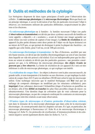 ©Dunod–Laphotocopienonautoriséeestundélit.
F I C H E 1 – L e s p l a n s d ’ o r g a n i s a t i o n c e l l u l a i r e
1
5
II Outils et méthodes de la cytologie
Les biologistes disposent de deux types principaux d’outils pour l’observation des
cellules : le microscope photonique et le microscope électronique. Bien que basés sur
un principe identique, à savoir la déviation d’un flux de particules traversant l’objet à
observer, ces instruments utilisent des particules différentes, respectivement les pho-
tons et les électrons.
• Le microscope photonique ou à lumière : la lumière traversant l’objet (on parle
d’observation en transmission) est déviée par deux systèmes successifs de lentilles en
verre appelés « objectifs » et « oculaires », avant de former une image agrandie sur
notre rétine (ou tout système de capture d’une image). La limite de résolution de cet
appareil (la plus petite distance entre deux points de l’objet vus de façon distincte) est
au mieux de 0,25 µm, ce qui permet de distinguer à peine la plupart des bactéries ; on
rappelle que cette limite, pour l’œil nu, est de 100 µm environ.
• Le microscope électronique à transmission : le flux d’électrons, accéléré par une
très haute tension, est dévié par des lentilles électromagnétiques au sein d’une enceinte
dans laquelle un vide très poussé a été réalisé. Ceci est indispensable pour que les élec-
trons ne soient ni ralentis ni déviés par des particules gazeuses ; une première consé-
quence est que, à la différence du microscope photonique, des objets vivants ne
peuvent pas y être observés. La limite de résolution de cet appareil (0,1 nm) est très
inférieure à celle du microscope photonique, ce qui explique son intérêt.
• La réalisation de coupes fines : les objets à observer sont le plus souvent massifs, de
grande taille, et non transparents à la lumière ou aux électrons, ce qui implique la réali-
sation de coupes fines (0,5-5 µm) ou ultrafines (50-80 nm) selon le type de microscope
utilisé. Cette technique nécessite que le matériel biologique soit fixé (tué par un
mélange de composés chimiques ne modifiant pas les structures cellulaires), puis
imprégné d’une substance durcissant l’échantillon (étape d’inclusion en paraffine ou
en résine), afin d’être débité en tranches les plus fines possibles (étape de micro- ou
ultramicrotomie). Une dernière étape de coloration (par de vrais colorants pour la
microscopie photonique, ou par des composés renforçant les contrastes en microscopie
électronique) doit être réalisée avant toute observation.
• D’autres types de microscopes et d’autres protocoles d’observation existent,
tant dans le domaine de la microscopie photonique que dans celui de la microscopie
électronique ; ils seront présentés dans les chapitres suivants. Il s’agit, en particulier, du
microscope photonique à fluorescence (cf. fiche 8) et du microscope électronique à
balayage (cf. fiche 5) ; les protocoles de cryofracture, d’immunocytochimie et de colo-
ration négative seront également décrits dans les fiches 6, 7 et 11.
 