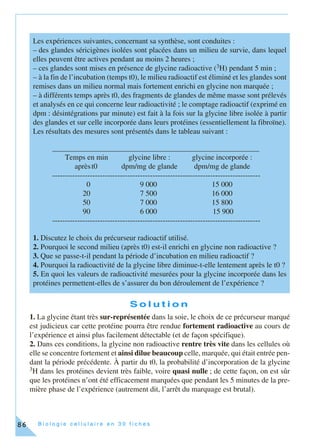 B i o l o g i e c e l l u l a i r e e n 3 0 f i c h e s86
S o l u t i o n
1. La glycine étant très sur-représentée dans la soie, le choix de ce précurseur marqué
est judicieux car cette protéine pourra être rendue fortement radioactive au cours de
l’expérience et ainsi plus facilement détectable (et de façon spécifique).
2. Dans ces conditions, la glycine non radioactive rentre très vite dans les cellules où
elle se concentre fortement et ainsi dilue beaucoup celle, marquée, qui était entrée pen-
dant la période précédente. À partir du t0, la probabilité d’incorporation de la glycine
3H dans les protéines devient très faible, voire quasi nulle ; de cette façon, on est sûr
que les protéines n’ont été efficacement marquées que pendant les 5 minutes de la pre-
mière phase de l’expérience (autrement dit, l’arrêt du marquage est brutal).
Les expériences suivantes, concernant sa synthèse, sont conduites :
– des glandes séricigènes isolées sont placées dans un milieu de survie, dans lequel
elles peuvent être actives pendant au moins 2 heures ;
– ces glandes sont mises en présence de glycine radioactive (3H) pendant 5 min ;
– à la fin de l’incubation (temps t0), le milieu radioactif est éliminé et les glandes sont
remises dans un milieu normal mais fortement enrichi en glycine non marquée ;
– à différents temps après t0, des fragments de glandes de même masse sont prélevés
et analysés en ce qui concerne leur radioactivité ; le comptage radioactif (exprimé en
dpm : désintégrations par minute) est fait à la fois sur la glycine libre isolée à partir
des glandes et sur celle incorporée dans leurs protéines (essentiellement la fibroïne).
Les résultats des mesures sont présentés dans le tableau suivant :
1. Discutez le choix du précurseur radioactif utilisé.
2. Pourquoi le second milieu (après t0) est-il enrichi en glycine non radioactive ?
3. Que se passe-t-il pendant la période d’incubation en milieu radioactif ?
4. Pourquoi la radioactivité de la glycine libre diminue-t-elle lentement après le t0 ?
5. En quoi les valeurs de radioactivité mesurées pour la glycine incorporée dans les
protéines permettent-elles de s’assurer du bon déroulement de l’expérience ?
_______________________________________________________
Temps en min glycine libre : glycine incorporée :
aprèst0 dpm/mg de glande dpm/mg de glande
-----------------------------------------------------------------------------------
0 9 000 15 000
20 7 500 16 000
50 7 000 15 800
90 6 000 15 900
-----------------------------------------------------------------------------------
 