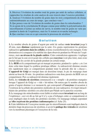 B i o l o g i e c e l l u l a i r e e n 3 0 f i c h e s88
S o l u t i o n
1. Le nombre absolu de grains d’argent par unité de surface reste invariant jusqu’à
45 min, mais diminue rapidement par la suite. Ces grains représentent les protéines
radioactives présentes dans les cellules, et donc essentiellement la soie marquée. Cette
diminution est à comparer à la stabilité des dpm observée pendant les 90 min de l’expé-
rience, mais au niveau de la glande entière. Cette contradiction apparente s’explique
par le fait que la soie est évacuée des cellules par exocytose (voir plus loin), mais reste
stockée dans les cavités de la glande pendant un certain temps.
2. Le RER est le compartiment qui est marqué en premier, pendant le « pulse », et c’est
donc celui dans lequel la synthèse protéique débute ; la radioactivité diminue ensuite
très rapidement dans ce compartiment pendant toute la période dite de « chasse ».
L’appareil de Golgi est marqué dans un deuxième temps, le pic de marquage étant
atteint au bout de 30 min : les protéines radioactives sont donc passées du RER vers ce
compartiment. Puis sa radioactivité diminue également.
Enfin, les vésicules de sécrétion commencent à se « remplir » de protéines marquées
lorsque l’appareil de Golgi se « vide » lui-même. On notera que le nombre absolu de
grains d’argent diminue à ce moment-là, qui correspond à l’exocytose (évacuation à
l’extérieur de la cellule) des premières molécules de soie radioactive. Ce trajet intracel-
lulaire des protéines sécrétées est celui décrit par Palade sur le pancréas exocrine.
3. Le marquage des mitochondries reste faible et relativement invariant tout au long de
l’expérience ; ceci est dû au fait qu’il n’y a pas d’échanges entre ce compartiment et
ceux impliqués dans le trafic des protéines sécrétées. Ce marquage indique cependant
qu’elles reçoivent des protéines radiomarquées (cf. fiche 25).
4. Cette inhibition de l’exocytose montre que les microfilaments sont impliqués dans la
dernière étape du processus de sécrétion, à savoir le guidage des vésicules de sécrétion
vers la membrane plasmique et l’exocytose de la soie.
1. Décrivez l’évolution du nombre total de grains par unité de surface cellulaire, et
rapprochez les résultats de cette analyse de ceux trouvés dans l’exercice précédent.
2. Analysez l’évolution du nombre de grains dans les trois compartiments du réseau
endomembranaire au cours de temps ; que concluez-vous ?
3. Que pensez-vous de l’évolution du nombre de grains dans les mitochondries ?
Si on ajoute de la cytochalasine B (drogue connue pour inhiber la polymérisation des
microfilaments d’actine) au milieu de survie, le nombre total de grains ne varie pas
pendant la durée de l’expérience, mais les % restent en revanche inchangés.
4. Que concluez-vous en ce qui concerne le processus de sécrétion ?
 