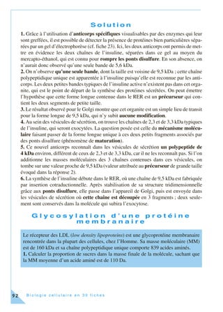 B i o l o g i e c e l l u l a i r e e n 3 0 f i c h e s92
S o l u t i o n
1. Grâce à l’utilisation d’anticorps spécifiques visualisables par des enzymes qui leur
sont greffées, il est possible de détecter la présence de protéines bien particulières sépa-
rées par un gel d’électrophorèse (cf. fiche 23). Ici, les deux anticorps ont permis de met-
tre en évidence les deux chaînes de l’insuline, séparées dans ce gel au moyen du
mercapto-éthanol, qui est connu pour rompre les ponts disulfure. En son absence, on
n’aurait donc observé qu’une seule bande de 5,6 kDa.
2. On n’observe qu’une seule bande, dont la taille est voisine de 9,5 kDa ; cette chaîne
polypeptidique unique est apparentée à l’insuline puisqu’elle est reconnue par les anti-
corps. Les deux petites bandes typiques de l’insuline active n’existent pas dans cet orga-
nite, qui est le point de départ de la synthèse des protéines sécrétées. On peut émettre
l’hypothèse que cette forme longue contenue dans le RER est un précurseur qui con-
tient les deux segments de petite taille.
3. Le résultat observé pour le Golgi montre que cet organite est un simple lieu de transit
pour la forme longue de 9,5 kDa, qui n’y subit aucune modification.
4. Au sein des vésicules de sécrétion, on trouve les chaînes de 2,3 et de 3,3 kDa typiques
de l’insuline, qui seront exocytées. La question posée est celle du mécanisme molécu-
laire faisant passer de la forme longue unique à ces deux petits fragments associés par
des ponts disulfure (phénomène de maturation).
5. Ce nouvel anticorps reconnaît dans les vésicules de sécrétion un polypeptide de
4 kDa environ, différent de ceux de 2,3 et de 3,3 kDa, car il ne les reconnaît pas. Si l’on
additionne les masses moléculaires des 3 chaînes contenues dans ces vésicules, on
tombe sur une valeur proche de 9,5 kDa (valeur attribuée au précurseur de grande taille
évoqué dans la réponse 2).
6. La synthèse de l’insuline débute dans le RER, où une chaîne de 9,5 kDa est fabriquée
par insertion cotraductionnelle. Après stabilisation de sa structure tridimensionnelle
grâce aux ponts disulfure, elle passe dans l’appareil de Golgi, puis est envoyée dans
les vésicules de sécrétion où cette chaîne est découpée en 3 fragments ; deux seule-
ment sont conservés dans la molécule qui subira l’exocytose.
G l y c o s y l a t i o n d ’ u n e p r o t é i n e
m e m b r a n a i r e
Le récepteur des LDL (low density lipoproteins) est une glycoprotéine membranaire
rencontrée dans la plupart des cellules, chez l’Homme. Sa masse moléculaire (MM)
est de 160 kDa et sa chaîne polypeptidique unique comporte 839 acides aminés.
1. Calculer la proportion de sucres dans la masse finale de la molécule, sachant que
la MM moyenne d’un acide aminé est de 110 Da.
 
