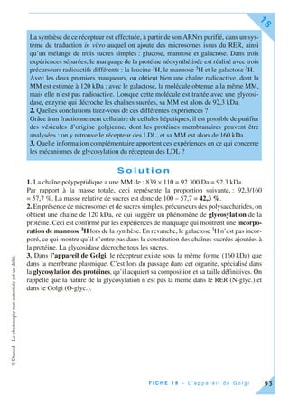 ©Dunod–Laphotocopienonautoriséeestundélit.
F I C H E 1 8 – L ’ a p p a r e i l d e G o l g i
18
93
S o l u t i o n
1. La chaîne polypeptidique a une MM de : 839 × 110 = 92 300 Da = 92,3 kDa.
Par rapport à la masse totale, ceci représente la proportion suivante, : 92,3/160
= 57,7 %. La masse relative de sucres est donc de 100 – 57,7 = 42,3 %.
2. En présence de microsomes et de sucres simples, précurseurs des polysaccharides, on
obtient une chaîne de 120 kDa, ce qui suggère un phénomène de glycosylation de la
protéine. Ceci est confirmé par les expériences de marquage qui montrent une incorpo-
ration de mannose 3H lors de la synthèse. En revanche, le galactose 3H n’est pas incor-
poré, ce qui montre qu’il n’entre pas dans la constitution des chaînes sucrées ajoutées à
la protéine. La glycosidase décroche tous les sucres.
3. Dans l’appareil de Golgi, le récepteur existe sous la même forme (160 kDa) que
dans la membrane plasmique. C’est lors du passage dans cet organite, spécialisé dans
la glycosylation des protéines, qu’il acquiert sa composition et sa taille définitives. On
rappelle que la nature de la glycosylation n’est pas la même dans le RER (N-glyc.) et
dans le Golgi (O-glyc.).
La synthèse de ce récepteur est effectuée, à partir de son ARNm purifié, dans un sys-
tème de traduction in vitro auquel on ajoute des microsomes issus du RER, ainsi
qu’un mélange de trois sucres simples : glucose, mannose et galactose. Dans trois
expériences séparées, le marquage de la protéine néosynthétisée est réalisé avec trois
précurseurs radioactifs différents : la leucine 3H, le mannose 3H et le galactose 3H.
Avec les deux premiers marqueurs, on obtient bien une chaîne radioactive, dont la
MM est estimée à 120 kDa ; avec le galactose, la molécule obtenue a la même MM,
mais elle n’est pas radioactive. Lorsque cette molécule est traitée avec une glycosi-
dase, enzyme qui décroche les chaînes sucrées, sa MM est alors de 92,3 kDa.
2. Quelles conclusions tirez-vous de ces différentes expériences ?
Grâce à un fractionnement cellulaire de cellules hépatiques, il est possible de purifier
des vésicules d’origine golgienne, dont les protéines membranaires peuvent être
analysées : on y retrouve le récepteur des LDL, et sa MM est alors de 160 kDa.
3. Quelle information complémentaire apportent ces expériences en ce qui concerne
les mécanismes de glycosylation du récepteur des LDL ?
 