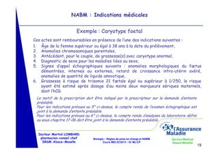 NABM : Indications médicales
Exemple : Caryotype foetal
Ces actes sont remboursables en présence de l’une des indications suivantes :
1. Âge de la femme supérieur ou égal à 38 ans à la date du prélèvement,
2. Anomalies chromosomiques parentales,
3. Antécédent, pour le couple, de grossesse(s) avec caryotype anormal,
4. Diagnostic de sexe pour les maladies liées au sexe,
5. Signes d’appel échographiques suivants : anomalies morphologiques du fœtus
démontrées, internes ou externes, retard de croissance intra-utérin avéré,
anomalies de quantité de liquide amniotique,
6. Grossesse à risque de trisomie 21 fœtale égal ou supérieur à 1/250, le risque
ayant été estimé après dosage d’au moins deux marqueurs sériques maternels,
dont l’hCG.
Le motif de la prescription doit être indiqué par le prescripteur sur la demande d’entente
préalable.
Pour les indications prévues au 5° ci-dessus, le compte rendu de l’examen échographique est
joint à la demande d’entente préalable.
Pour les indications prévues au 6° ci-dessus, le compte rendu d’analyses du laboratoire défini
au sous-chapitre 17-06 doit être joint à la demande d’entente préalable.

Docteur Martial LOMBARD
pharmacien-conseil chef
DRSM Alsace-Moselle

Biologie – Règles de prise en charge et NABM
Cours IMG 02/2014 – Dr ML/CP

Service Médical
Alsace-Moselle

19

 