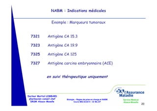 NABM : Indications médicales
Exemple : Marqueurs tumoraux

7321

Antigène CA 15.3

7323

Antigène CA 19.9

7325

Antigène CA 125

7327

Antigène carcino embryonnaire (ACE)

en suivi thérapeutique uniquement

Docteur Martial LOMBARD
pharmacien-conseil chef
DRSM Alsace-Moselle

Biologie – Règles de prise en charge et NABM
Cours IMG 02/2014 – Dr ML/CP

Service Médical
Alsace-Moselle

20

 