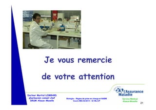 Je vous remercie
de votre attention
Docteur Martial LOMBARD
pharmacien-conseil chef
DRSM Alsace-Moselle

Biologie – Règles de prise en charge et NABM
Cours IMG 02/2014 – Dr ML/CP

Service Médical
Alsace-Moselle

21

 