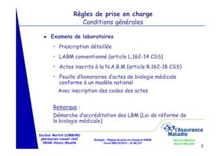 Règles de prise en charge
Conditions générales
g

Examens de laboratoires
• Prescription détaillée
• LABM conventionné (article L.162-14 CSS)
• Actes inscrits à la N.A.B.M (article R.162-18 CSS)
• Feuille d’honoraires d’actes de biologie médicale
conforme à un modèle national
Avec inscription des codes des actes
Remarque :
Démarche d’accréditation des LBM (Loi de réforme de
la biologie médicale)

Docteur Martial LOMBARD
pharmacien-conseil chef
DRSM Alsace-Moselle

Biologie – Règles de prise en charge et NABM
Cours IMG 02/2014 – Dr ML/CP

Service Médical
Alsace-Moselle

3

 