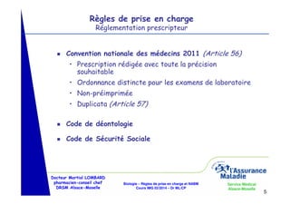 Règles de prise en charge
Réglementation prescripteur

g

Convention nationale des médecins 2011 (Article 56)
• Prescription rédigée avec toute la précision
souhaitable
• Ordonnance distincte pour les examens de laboratoire
• Non-préimprimée
• Duplicata (Article 57)

g

Code de déontologie

g

Code de Sécurité Sociale

Docteur Martial LOMBARD
pharmacien-conseil chef
DRSM Alsace-Moselle

Biologie – Règles de prise en charge et NABM
Cours IMG 02/2014 – Dr ML/CP

Service Médical
Alsace-Moselle

5

 