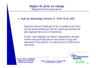 Règles de prise en charge
Réglementation prescripteur

g

Code de déontologie (Article R. 4127-8 du CSP)
• Dans les limites fixées par la loi, le médecin est libre
de ses prescriptions qui seront celles qu’il estime les
plus appropriées en la circonstance.
• Il doit, sans négliger son devoir d’assistance morale,
limiter ses prescriptions et ses actes à ce qui est
nécessaire à la qualité, à la sécurité et à l’efficacité
des soins.

Docteur Martial LOMBARD
pharmacien-conseil chef
DRSM Alsace-Moselle

Biologie – Règles de prise en charge et NABM
Cours IMG 02/2014 – Dr ML/CP

Service Médical
Alsace-Moselle

6

 