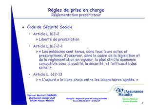 Règles de prise en charge
Réglementation prescripteur

g

Code de Sécurité Sociale
• Article L.162-2
Liberté de prescription
• Article L.162-2-1
« Les médecins sont tenus, dans tous leurs actes et
prescriptions, d’observer, dans le cadre de la législation et
de la réglementation en vigueur, la plus stricte économie
compatible avec la qualité, la sécurité, et l’efficacité des
soins. »
• Article L. 612-13
« L’assuré a le libre choix entre les laboratoires agréés. »

Docteur Martial LOMBARD
pharmacien-conseil chef
DRSM Alsace-Moselle

Biologie – Règles de prise en charge et NABM
Cours IMG 02/2014 – Dr ML/CP

Service Médical
Alsace-Moselle

7

 