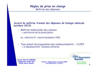 Règles de prise en charge
Maîtrise des dépenses

Accord de maîtrise triennal des dépenses de biologie médicale
(octobre 2013)
• Maîtrise médicalisée des volumes
→ pertinence de la prescription,
ex. vitamine D / recommandation HAS
• Taux annuel de progression des remboursements : + 0,25%
→ si dépassement : baisses tarifaires

Docteur Martial LOMBARD
pharmacien-conseil chef
DRSM Alsace-Moselle

Biologie – Règles de prise en charge et NABM
Cours IMG 02/2014 – Dr ML/CP

Service Médical
Alsace-Moselle

8

 