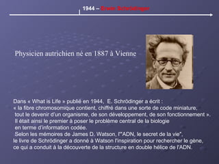 Dans « What is Life » publié en 1944,  E. Schrödinger a écrit :  « la fibre chromosomique contient, chiffré dans une sorte de code miniature, tout le devenir d’un organisme, de son développement, de son fonctionnement ». Il était ainsi le premier à poser le problème central de la biologie en terme d’information codée. Selon les mémoires de James D. Watson, l'"ADN, le secret de la vie",  le livre de Schrödinger a donné à Watson l'inspiration pour rechercher le gène,  ce qui a conduit à la découverte de la structure en double hélice de l'ADN.  1944 –  Erwin Schrödinger Physicien autrichien né en 1887 à Vienne 