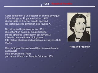Rosalind Franklin Après l'obtention d'un doctorat en chimie physique à Cambridge au Royaume-Uni en 1945, elle travaille en France  où elle apprend  les techniques de diffraction des rayons X. De retour au Royaume-Uni en 1951,  elle obtient un poste au King's College où elle applique la diffraction des rayons X à l'étude des matériaux biologiques.  Elle réalise plusieurs radiographies aux rayons X de l'ADN, Ces photographies ont été déterminantes dans la découverte  de la structure de l'ADN  par James Watson et Francis Crick en 1953. 1952 –  Rosalind Franklin 